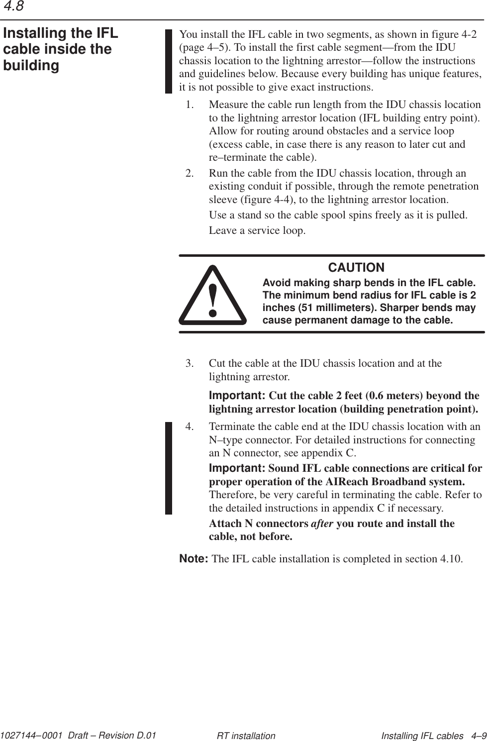 1027144–0001  Draft – Revision D.01 Installing IFL cables   4–9RT installationYou install the IFL cable in two segments, as shown in figure 4-2(page 4–5). To install the first cable segment—from the IDUchassis location to the lightning arrestor—follow the instructionsand guidelines below. Because every building has unique features,it is not possible to give exact instructions.1. Measure the cable run length from the IDU chassis locationto the lightning arrestor location (IFL building entry point).Allow for routing around obstacles and a service loop(excess cable, in case there is any reason to later cut andre–terminate the cable).2. Run the cable from the IDU chassis location, through anexisting conduit if possible, through the remote penetrationsleeve (figure 4-4), to the lightning arrestor location.Use a stand so the cable spool spins freely as it is pulled.Leave a service loop.CAUTIONAvoid making sharp bends in the IFL cable.The minimum bend radius for IFL cable is 2inches (51 millimeters). Sharper bends maycause permanent damage to the cable.3. Cut the cable at the IDU chassis location and at thelightning arrestor.Important: Cut the cable 2 feet (0.6 meters) beyond thelightning arrestor location (building penetration point).4. Terminate the cable end at the IDU chassis location with anN–type connector. For detailed instructions for connectingan N connector, see appendix C.Important: Sound IFL cable connections are critical forproper operation of the AIReach Broadband system.Therefore, be very careful in terminating the cable. Refer tothe detailed instructions in appendix C if necessary.Attach N connectors after you route and install thecable, not before.Note: The IFL cable installation is completed in section 4.10.4.8Installing the IFLcable inside thebuilding