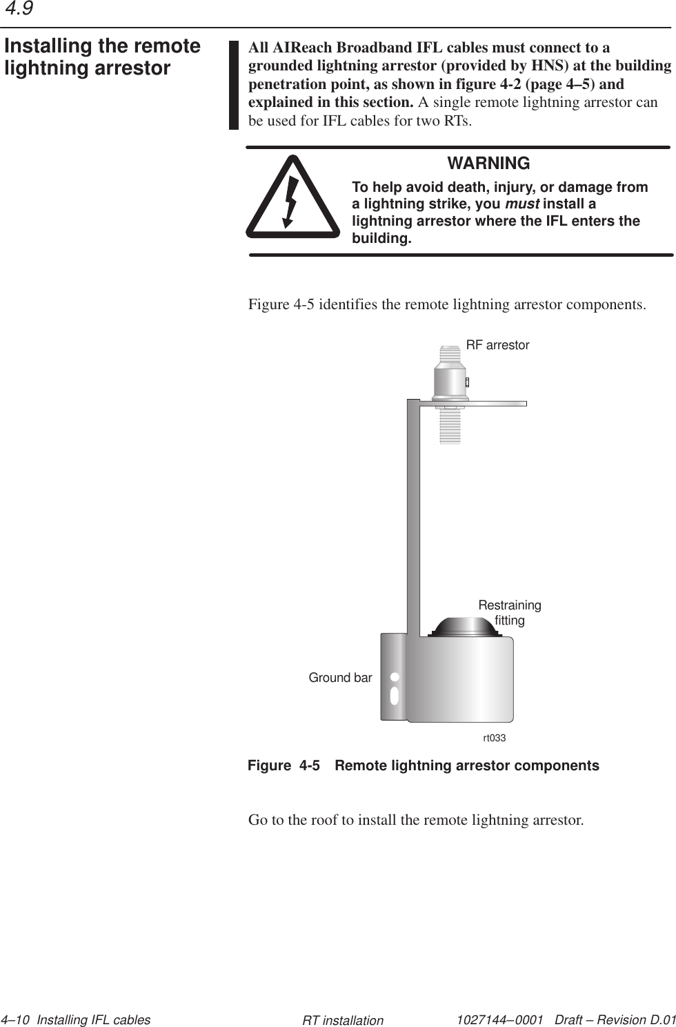 1027144–0001   Draft – Revision D.01 4–10  Installing IFL cables RT installationAll AIReach Broadband IFL cables must connect to agrounded lightning arrestor (provided by HNS) at the buildingpenetration point, as shown in figure 4-2 (page 4–5) andexplained in this section. A single remote lightning arrestor canbe used for IFL cables for two RTs.WARNINGTo help avoid death, injury, or damage froma lightning strike, you must install alightning arrestor where the IFL enters thebuilding.Figure 4-5 identifies the remote lightning arrestor components.Figure  4-5 Remote lightning arrestor componentsRestrainingfittingRF arrestorrt033Ground barGo to the roof to install the remote lightning arrestor.4.9Installing the remotelightning arrestor