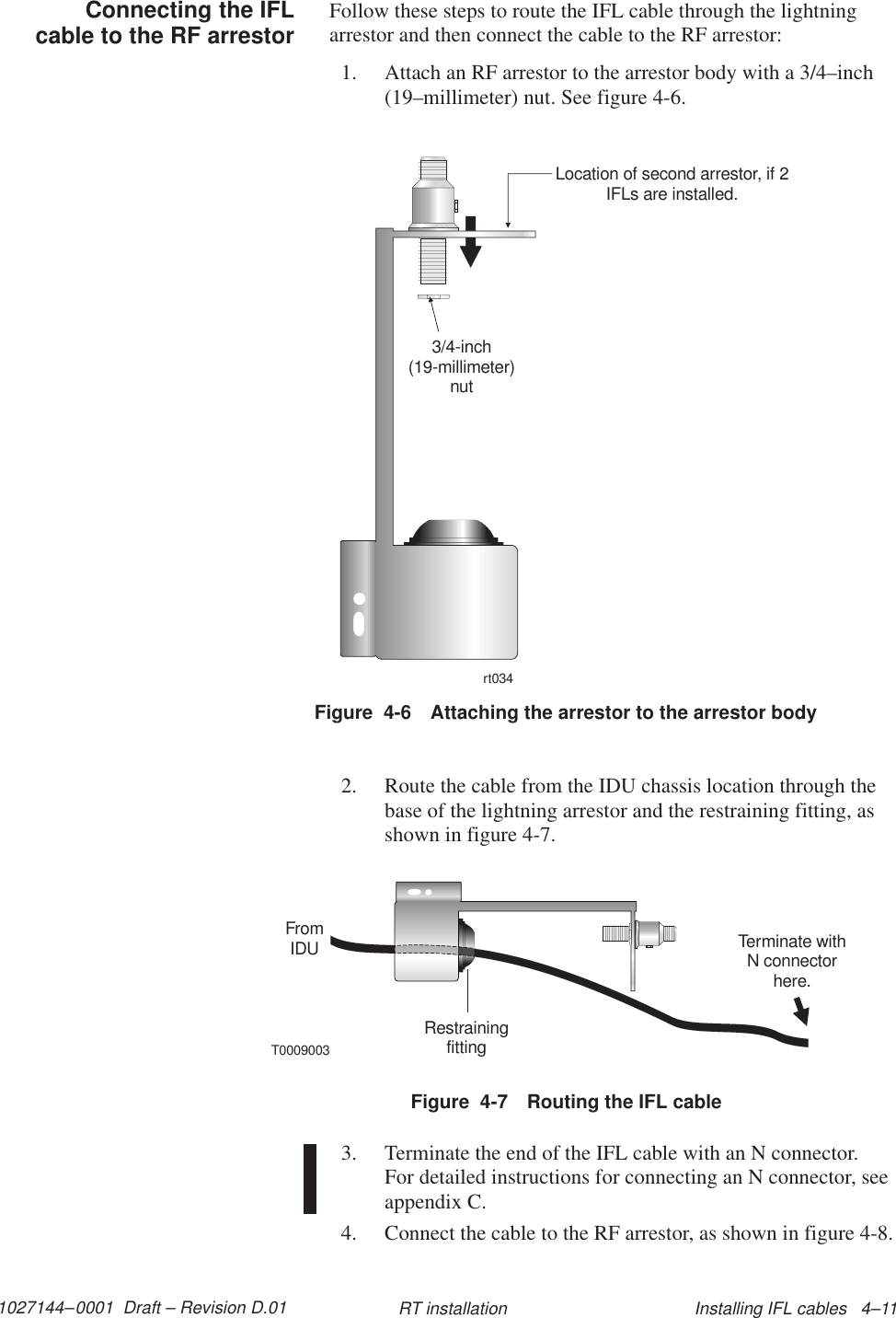 1027144–0001  Draft – Revision D.01 Installing IFL cables   4–11RT installationFollow these steps to route the IFL cable through the lightningarrestor and then connect the cable to the RF arrestor:1. Attach an RF arrestor to the arrestor body with a 3/4–inch(19–millimeter) nut. See figure 4-6.Figure  4-6 Attaching the arrestor to the arrestor bodyrt0343/4-inch(19-millimeter)nutLocation of second arrestor, if 2IFLs are installed.2. Route the cable from the IDU chassis location through thebase of the lightning arrestor and the restraining fitting, asshown in figure 4-7.Figure  4-7 Routing the IFL cableT0009003FromIDURestrainingfittingTerminate withN connectorhere.3. Terminate the end of the IFL cable with an N connector. For detailed instructions for connecting an N connector, seeappendix C.4. Connect the cable to the RF arrestor, as shown in figure 4-8.Connecting the IFLcable to the RF arrestor