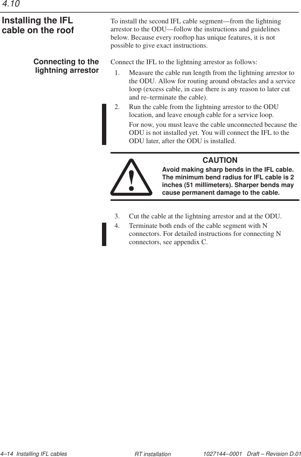 1027144–0001   Draft – Revision D.01 4–14  Installing IFL cables RT installationTo install the second IFL cable segment—from the lightningarrestor to the ODU—follow the instructions and guidelinesbelow. Because every rooftop has unique features, it is notpossible to give exact instructions.Connect the IFL to the lightning arrestor as follows:1. Measure the cable run length from the lightning arrestor tothe ODU. Allow for routing around obstacles and a serviceloop (excess cable, in case there is any reason to later cutand re–terminate the cable).2. Run the cable from the lightning arrestor to the ODUlocation, and leave enough cable for a service loop.For now, you must leave the cable unconnected because theODU is not installed yet. You will connect the IFL to theODU later, after the ODU is installed.CAUTIONAvoid making sharp bends in the IFL cable.The minimum bend radius for IFL cable is 2inches (51 millimeters). Sharper bends maycause permanent damage to the cable.3. Cut the cable at the lightning arrestor and at the ODU.4. Terminate both ends of the cable segment with Nconnectors. For detailed instructions for connecting Nconnectors, see appendix C.4.10Installing the IFLcable on the roofConnecting to thelightning arrestor