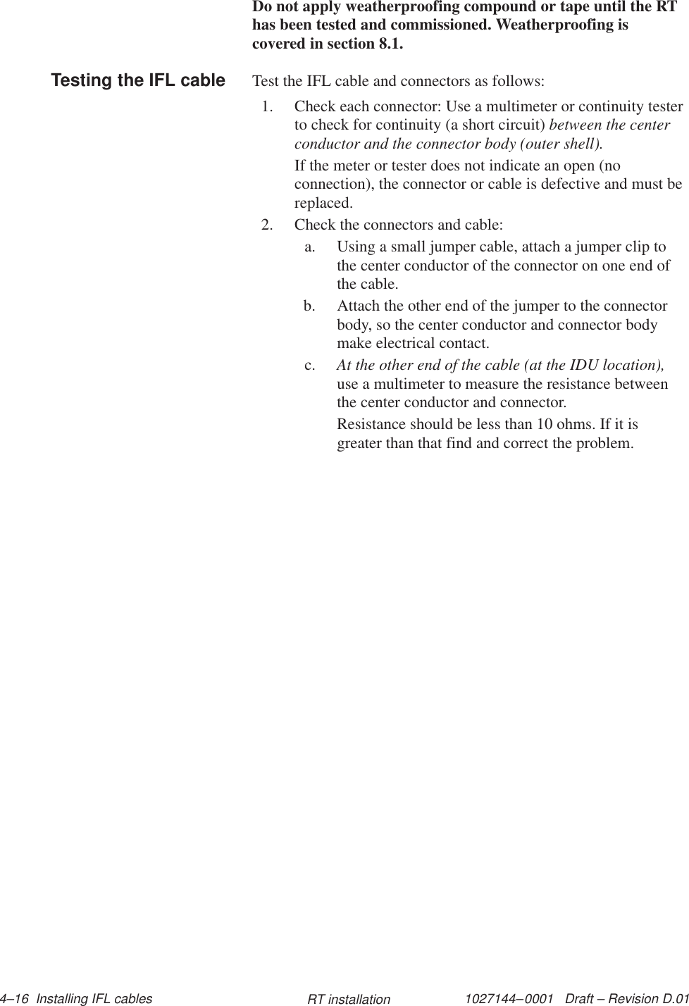 1027144–0001   Draft – Revision D.01 4–16  Installing IFL cables RT installationDo not apply weatherproofing compound or tape until the RThas been tested and commissioned. Weatherproofing iscovered in section 8.1.Test the IFL cable and connectors as follows:1. Check each connector: Use a multimeter or continuity testerto check for continuity (a short circuit) between the centerconductor and the connector body (outer shell).If the meter or tester does not indicate an open (noconnection), the connector or cable is defective and must bereplaced.2. Check the connectors and cable:a. Using a small jumper cable, attach a jumper clip tothe center conductor of the connector on one end ofthe cable.b. Attach the other end of the jumper to the connectorbody, so the center conductor and connector bodymake electrical contact.c. At the other end of the cable (at the IDU location),use a multimeter to measure the resistance betweenthe center conductor and connector.Resistance should be less than 10 ohms. If it isgreater than that find and correct the problem.Testing the IFL cable