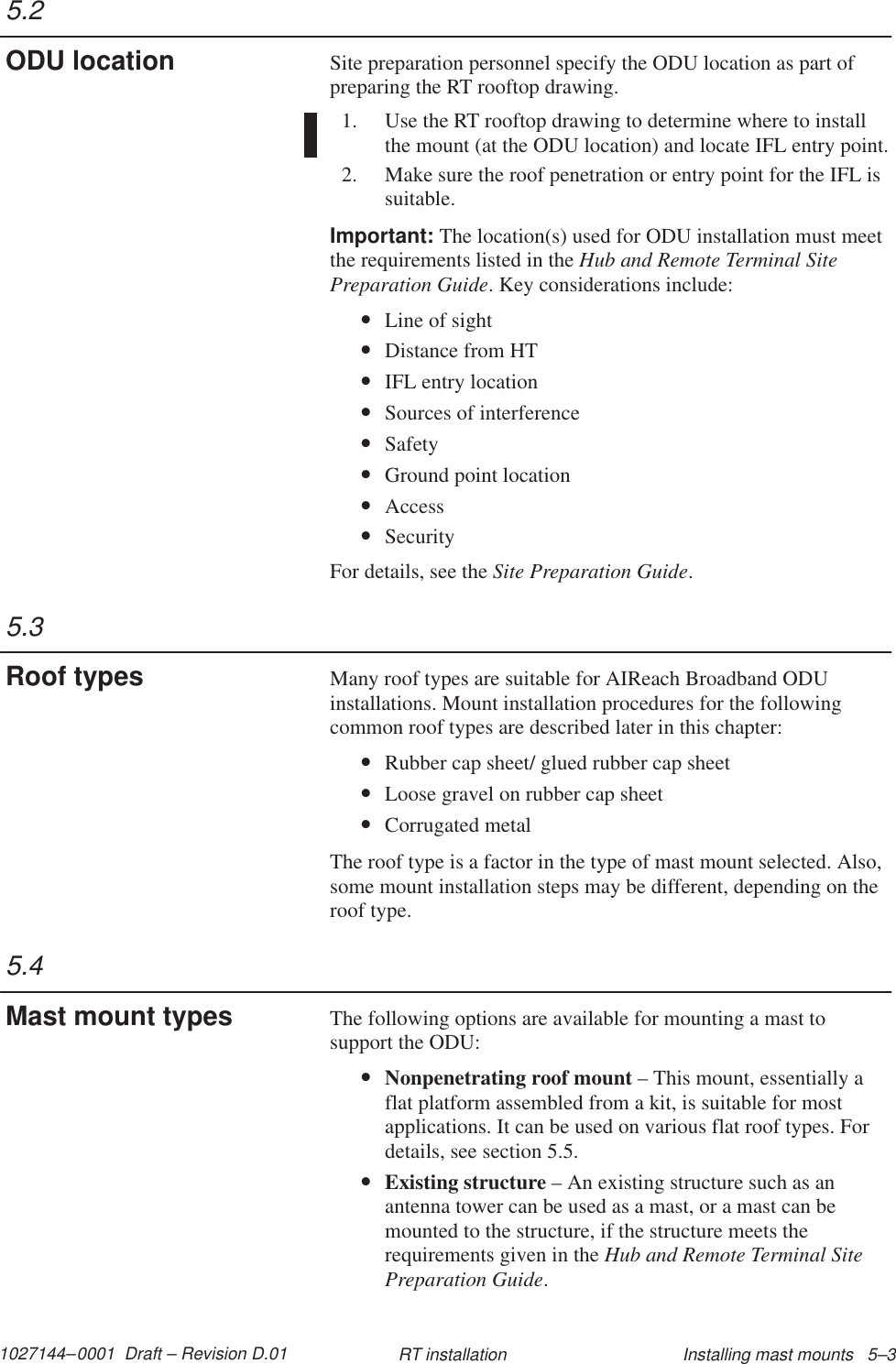 1027144–0001  Draft – Revision D.01 Installing mast mounts   5–3RT installationSite preparation personnel specify the ODU location as part ofpreparing the RT rooftop drawing.1. Use the RT rooftop drawing to determine where to installthe mount (at the ODU location) and locate IFL entry point.2. Make sure the roof penetration or entry point for the IFL issuitable.Important: The location(s) used for ODU installation must meetthe requirements listed in the Hub and Remote Terminal SitePreparation Guide. Key considerations include:•Line of sight•Distance from HT•IFL entry location•Sources of interference•Safety•Ground point location•Access•SecurityFor details, see the Site Preparation Guide.Many roof types are suitable for AIReach Broadband ODUinstallations. Mount installation procedures for the followingcommon roof types are described later in this chapter:•Rubber cap sheet/ glued rubber cap sheet•Loose gravel on rubber cap sheet•Corrugated metalThe roof type is a factor in the type of mast mount selected. Also,some mount installation steps may be different, depending on theroof type.The following options are available for mounting a mast tosupport the ODU:•Nonpenetrating roof mount – This mount, essentially aflat platform assembled from a kit, is suitable for mostapplications. It can be used on various flat roof types. Fordetails, see section 5.5.•Existing structure – An existing structure such as anantenna tower can be used as a mast, or a mast can bemounted to the structure, if the structure meets therequirements given in the Hub and Remote Terminal SitePreparation Guide.5.2ODU location5.3Roof types5.4Mast mount types