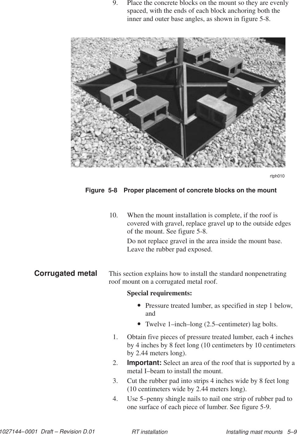 1027144–0001  Draft – Revision D.01 Installing mast mounts   5–9RT installation9. Place the concrete blocks on the mount so they are evenlyspaced, with the ends of each block anchoring both theinner and outer base angles, as shown in figure 5-8.Figure  5-8 Proper placement of concrete blocks on the mountrtph01010. When the mount installation is complete, if the roof iscovered with gravel, replace gravel up to the outside edgesof the mount. See figure 5-8.Do not replace gravel in the area inside the mount base.Leave the rubber pad exposed.This section explains how to install the standard nonpenetratingroof mount on a corrugated metal roof.Special requirements:•Pressure treated lumber, as specified in step 1 below,and•Twelve 1–inch–long (2.5–centimeter) lag bolts.1. Obtain five pieces of pressure treated lumber, each 4 inchesby 4 inches by 8 feet long (10 centimeters by 10 centimetersby 2.44 meters long).2. Important: Select an area of the roof that is supported by ametal I–beam to install the mount.3. Cut the rubber pad into strips 4 inches wide by 8 feet long(10 centimeters wide by 2.44 meters long).4. Use 5–penny shingle nails to nail one strip of rubber pad toone surface of each piece of lumber. See figure 5-9.Corrugated metal