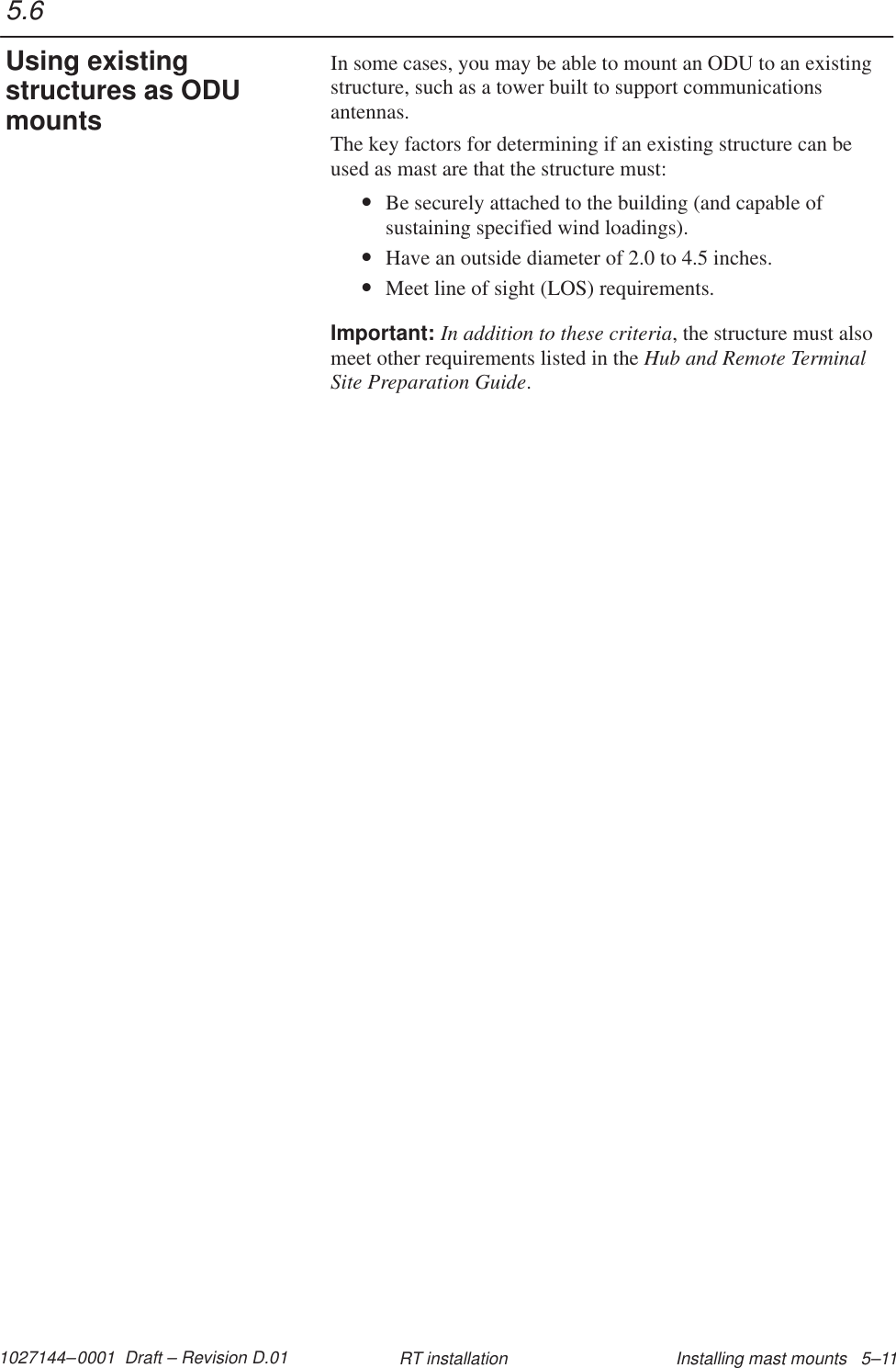 1027144–0001  Draft – Revision D.01 Installing mast mounts   5–11RT installationIn some cases, you may be able to mount an ODU to an existingstructure, such as a tower built to support communicationsantennas.The key factors for determining if an existing structure can beused as mast are that the structure must:•Be securely attached to the building (and capable ofsustaining specified wind loadings).•Have an outside diameter of 2.0 to 4.5 inches.•Meet line of sight (LOS) requirements.Important: In addition to these criteria, the structure must alsomeet other requirements listed in the Hub and Remote TerminalSite Preparation Guide.5.6Using existingstructures as ODUmounts