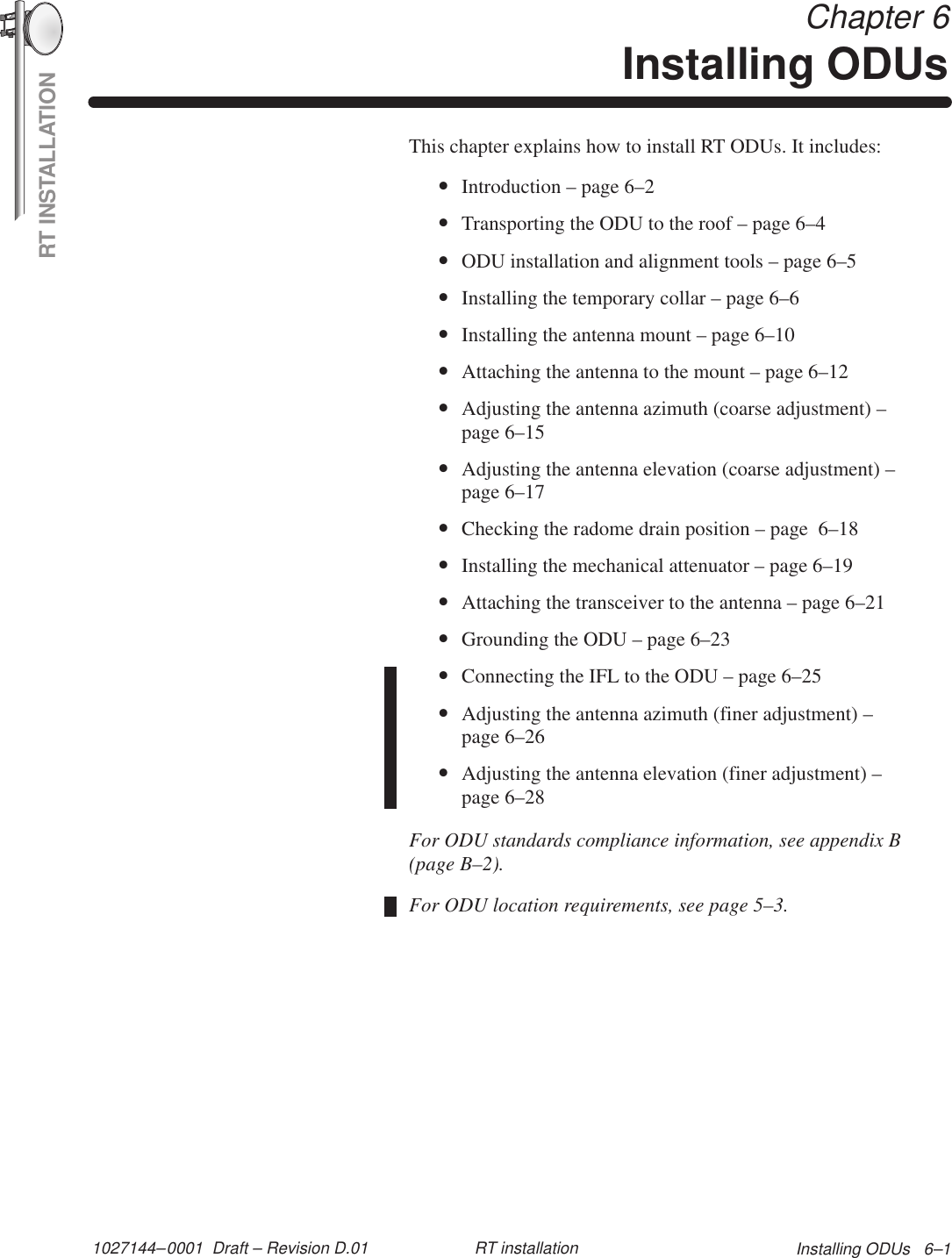 RT INSTALLATION1027144–0001  Draft – Revision D.01 Installing ODUs   6–1RT installation Chapter 6Installing ODUsThis chapter explains how to install RT ODUs. It includes:•Introduction – page 6–2•Transporting the ODU to the roof – page 6–4•ODU installation and alignment tools – page 6–5•Installing the temporary collar – page 6–6•Installing the antenna mount – page 6–10•Attaching the antenna to the mount – page 6–12•Adjusting the antenna azimuth (coarse adjustment) –page 6–15•Adjusting the antenna elevation (coarse adjustment) –page 6–17•Checking the radome drain position – page  6–18•Installing the mechanical attenuator – page 6–19•Attaching the transceiver to the antenna – page 6–21•Grounding the ODU – page 6–23•Connecting the IFL to the ODU – page 6–25•Adjusting the antenna azimuth (finer adjustment) –page 6–26•Adjusting the antenna elevation (finer adjustment) –page 6–28For ODU standards compliance information, see appendix B(page B–2).For ODU location requirements, see page 5–3.