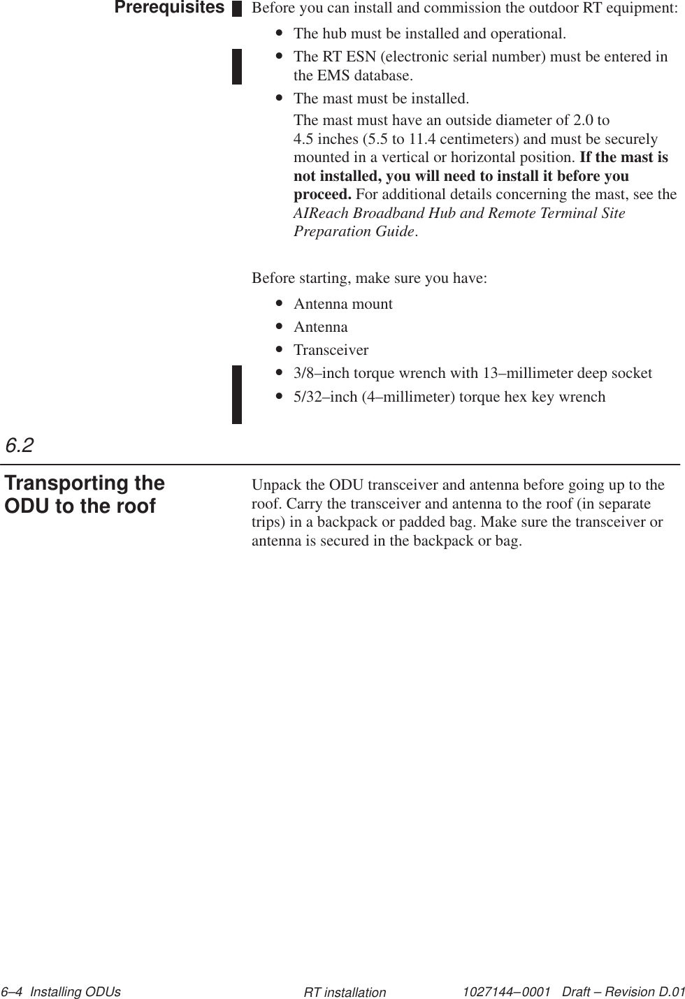 1027144–0001   Draft – Revision D.01 6–4  Installing ODUs RT installationBefore you can install and commission the outdoor RT equipment:•The hub must be installed and operational.•The RT ESN (electronic serial number) must be entered inthe EMS database.•The mast must be installed.The mast must have an outside diameter of 2.0 to 4.5 inches (5.5 to 11.4 centimeters) and must be securelymounted in a vertical or horizontal position. If the mast isnot installed, you will need to install it before youproceed. For additional details concerning the mast, see theAIReach Broadband Hub and Remote Terminal SitePreparation Guide.Before starting, make sure you have:•Antenna mount•Antenna•Transceiver•3/8–inch torque wrench with 13–millimeter deep socket•5/32–inch (4–millimeter) torque hex key wrenchUnpack the ODU transceiver and antenna before going up to theroof. Carry the transceiver and antenna to the roof (in separatetrips) in a backpack or padded bag. Make sure the transceiver orantenna is secured in the backpack or bag.Prerequisites6.2Transporting theODU to the roof