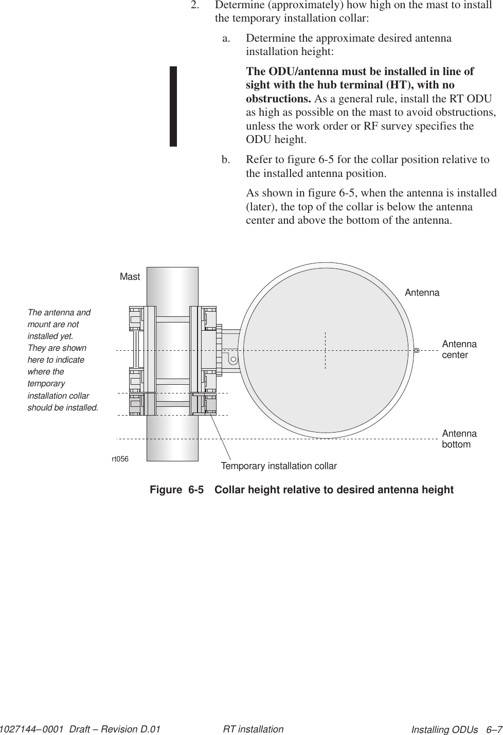 1027144–0001  Draft – Revision D.01 Installing ODUs   6–7RT installation2. Determine (approximately) how high on the mast to installthe temporary installation collar:a. Determine the approximate desired antennainstallation height:The ODU/antenna must be installed in line ofsight with the hub terminal (HT), with noobstructions. As a general rule, install the RT ODUas high as possible on the mast to avoid obstructions,unless the work order or RF survey specifies theODU height.b. Refer to figure 6-5 for the collar position relative tothe installed antenna position.As shown in figure 6-5, when the antenna is installed(later), the top of the collar is below the antennacenter and above the bottom of the antenna.Figure  6-5 Collar height relative to desired antenna heightrt056AntennaMastTemporary installation collarAntennacenterAntennabottomThe antenna andmount are notinstalled yet.They are shownhere to indicatewhere thetemporaryinstallation collarshould be installed.