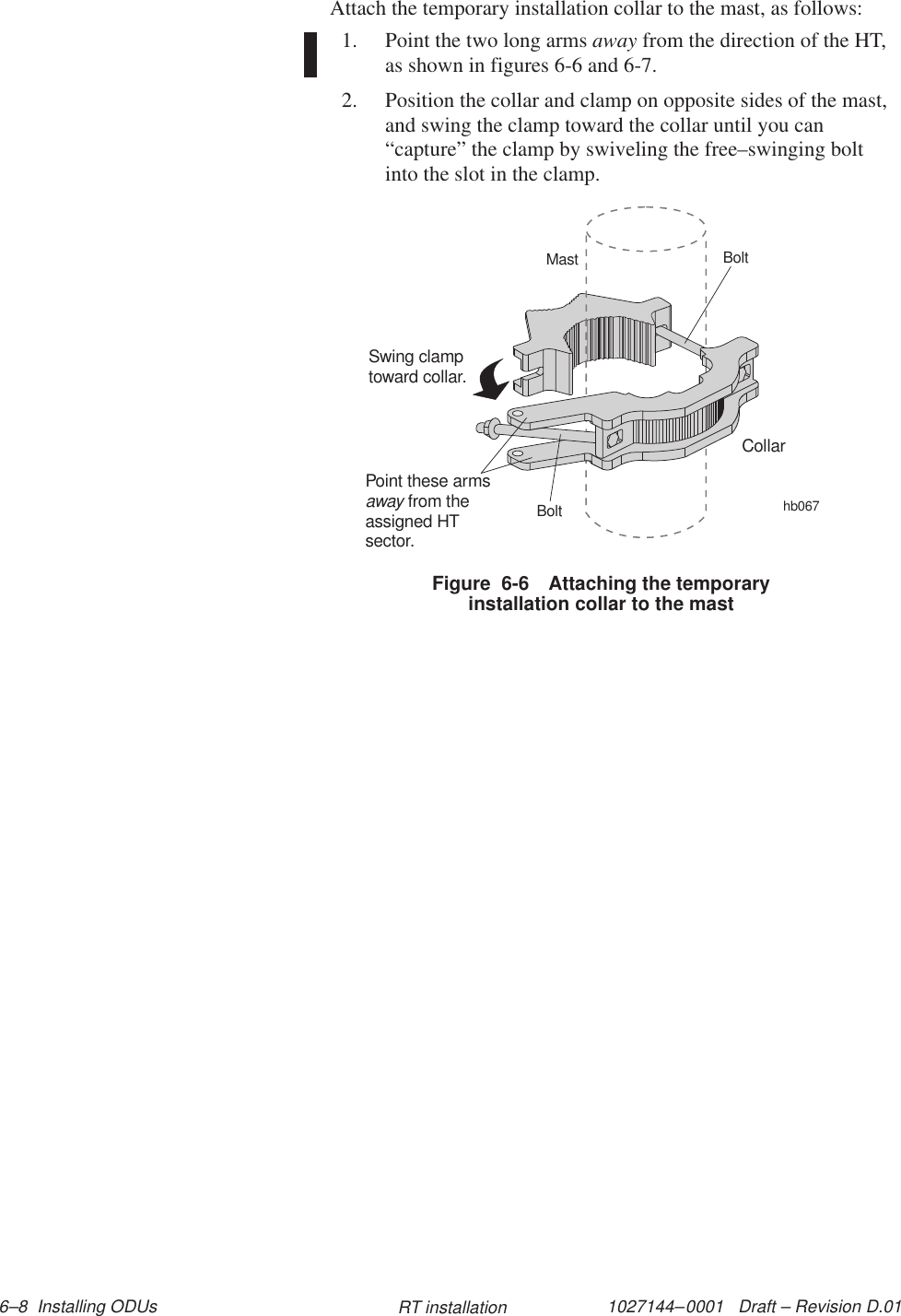 1027144–0001   Draft – Revision D.01 6–8  Installing ODUs RT installationAttach the temporary installation collar to the mast, as follows:1. Point the two long arms away from the direction of the HT,as shown in figures 6-6 and 6-7.2. Position the collar and clamp on opposite sides of the mast,and swing the clamp toward the collar until you can“capture” the clamp by swiveling the free–swinging boltinto the slot in the clamp.Figure  6-6 Attaching the temporaryinstallation collar to the masthb067CollarSwing clamptoward collar.MastBoltBoltPoint these armsfrom theassigned HTsector.away