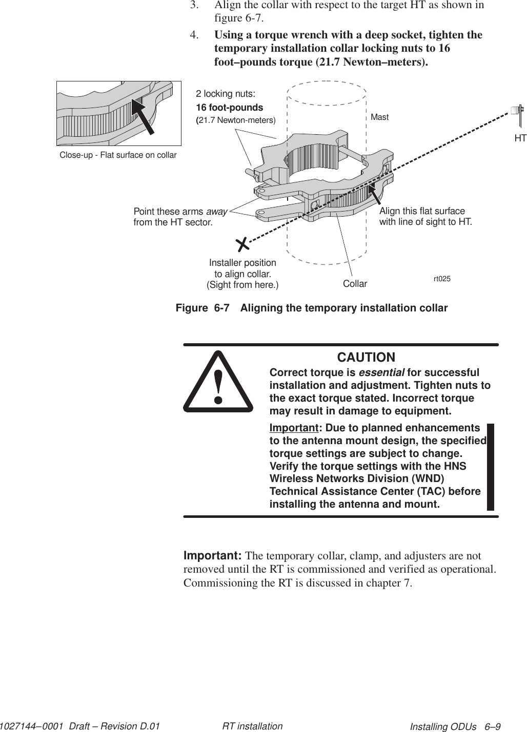 1027144–0001  Draft – Revision D.01 Installing ODUs   6–9RT installation3. Align the collar with respect to the target HT as shown infigure 6-7.4. Using a torque wrench with a deep socket, tighten thetemporary installation collar locking nuts to 16foot–pounds torque (21.7 Newton–meters).Figure  6-7 Aligning the temporary installation collarInstaller positionto align collar.(Sight from here.)2 locking nuts:16 foot-pounds(21.7 Newton-meters)rt025CollarMastPoint these armsfrom the HT sector.awayAlign this flat surfacewith line of sight to HT.HTClose-up - Flat surface on collarCAUTIONCorrect torque is essential for successfulinstallation and adjustment. Tighten nuts tothe exact torque stated. Incorrect torquemay result in damage to equipment.Important: Due to planned enhancementsto the antenna mount design, the specifiedtorque settings are subject to change.Verify the torque settings with the HNSWireless Networks Division (WND)Technical Assistance Center (TAC) beforeinstalling the antenna and mount.Important: The temporary collar, clamp, and adjusters are notremoved until the RT is commissioned and verified as operational.Commissioning the RT is discussed in chapter 7.