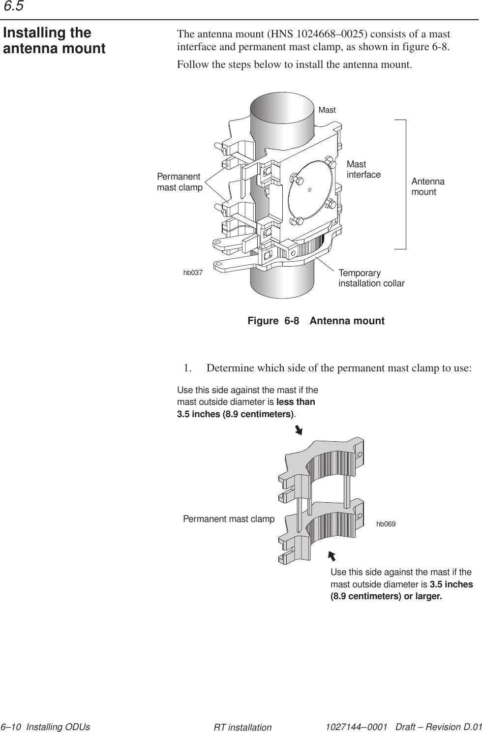 1027144–0001   Draft – Revision D.01 6–10  Installing ODUs RT installationThe antenna mount (HNS 1024668–0025) consists of a mastinterface and permanent mast clamp, as shown in figure 6-8.Follow the steps below to install the antenna mount.Figure  6-8 Antenna mountAntennamounthb037Temporaryinstallation collarMastPermanentmast clampMastinterface1. Determine which side of the permanent mast clamp to use:hb069Permanent mast clampUse this side against the mast if themast outside diameter is.less than3.5 inches (8.9 centimeters)Use this side against the mast if themast outside diameter is 3.5 inches(8.9 centimeters) or larger.6.5Installing theantenna mount