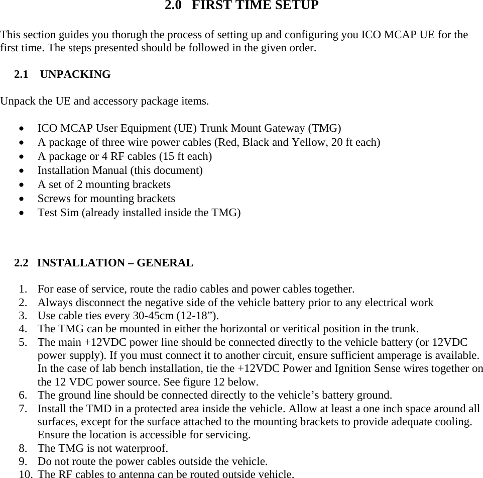   2.0   FIRST TIME SETUP This section guides you thorugh the process of setting up and configuring you ICO MCAP UE for the first time. The steps presented should be followed in the given order.  2.1    UNPACKING  Unpack the UE and accessory package items.  • ICO MCAP User Equipment (UE) Trunk Mount Gateway (TMG) • A package of three wire power cables (Red, Black and Yellow, 20 ft each) • A package or 4 RF cables (15 ft each) • Installation Manual (this document) • A set of 2 mounting brackets • Screws for mounting brackets • Test Sim (already installed inside the TMG)   2.2   INSTALLATION – GENERAL  1. For ease of service, route the radio cables and power cables together. 2. Always disconnect the negative side of the vehicle battery prior to any electrical work 3. Use cable ties every 30-45cm (12-18”). 4. The TMG can be mounted in either the horizontal or veritical position in the trunk. 5. The main +12VDC power line should be connected directly to the vehicle battery (or 12VDC power supply). If you must connect it to another circuit, ensure sufficient amperage is available. In the case of lab bench installation, tie the +12VDC Power and Ignition Sense wires together on the 12 VDC power source. See figure 12 below. 6. The ground line should be connected directly to the vehicle’s battery ground. 7. Install the TMD in a protected area inside the vehicle. Allow at least a one inch space around all surfaces, except for the surface attached to the mounting brackets to provide adequate cooling. Ensure the location is accessible for servicing. 8. The TMG is not waterproof. 9. Do not route the power cables outside the vehicle.  10. The RF cables to antenna can be routed outside vehicle.  