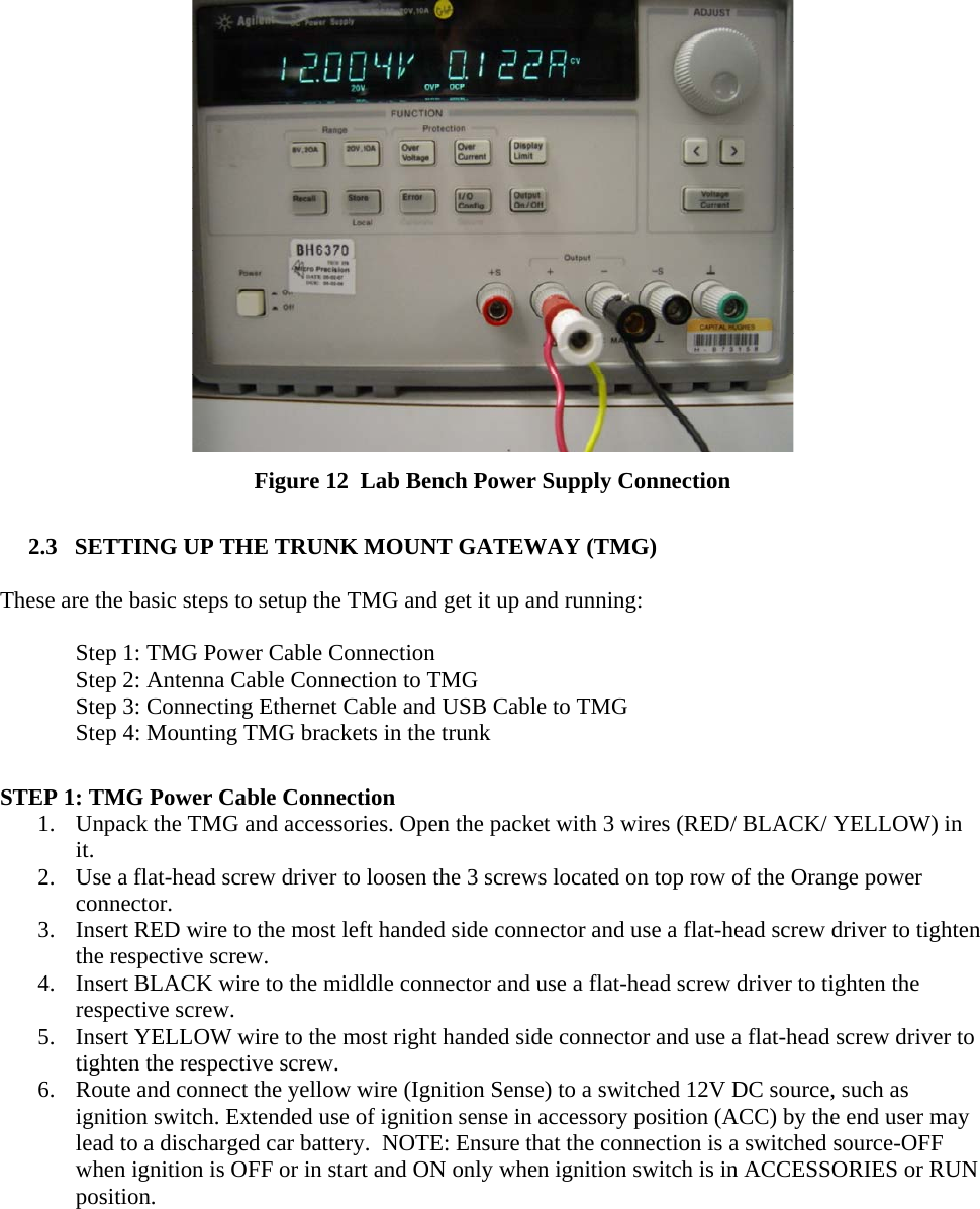   Figure 12  Lab Bench Power Supply Connection  2.3   SETTING UP THE TRUNK MOUNT GATEWAY (TMG)  These are the basic steps to setup the TMG and get it up and running:     Step 1: TMG Power Cable Connection   Step 2: Antenna Cable Connection to TMG   Step 3: Connecting Ethernet Cable and USB Cable to TMG   Step 4: Mounting TMG brackets in the trunk  STEP 1: TMG Power Cable Connection 1. Unpack the TMG and accessories. Open the packet with 3 wires (RED/ BLACK/ YELLOW) in it.  2. Use a flat-head screw driver to loosen the 3 screws located on top row of the Orange power connector. 3. Insert RED wire to the most left handed side connector and use a flat-head screw driver to tighten the respective screw. 4. Insert BLACK wire to the midldle connector and use a flat-head screw driver to tighten the respective screw. 5. Insert YELLOW wire to the most right handed side connector and use a flat-head screw driver to tighten the respective screw. 6. Route and connect the yellow wire (Ignition Sense) to a switched 12V DC source, such as ignition switch. Extended use of ignition sense in accessory position (ACC) by the end user may lead to a discharged car battery.  NOTE: Ensure that the connection is a switched source-OFF when ignition is OFF or in start and ON only when ignition switch is in ACCESSORIES or RUN position.   