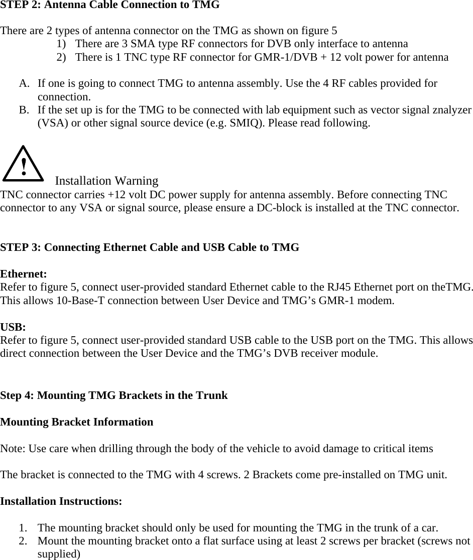    STEP 2: Antenna Cable Connection to TMG  There are 2 types of antenna connector on the TMG as shown on figure 5 1) There are 3 SMA type RF connectors for DVB only interface to antenna 2) There is 1 TNC type RF connector for GMR-1/DVB + 12 volt power for antenna  A. If one is going to connect TMG to antenna assembly. Use the 4 RF cables provided for connection. B. If the set up is for the TMG to be connected with lab equipment such as vector signal znalyzer (VSA) or other signal source device (e.g. SMIQ). Please read following.     Installation Warning TNC connector carries +12 volt DC power supply for antenna assembly. Before connecting TNC connector to any VSA or signal source, please ensure a DC-block is installed at the TNC connector.   STEP 3: Connecting Ethernet Cable and USB Cable to TMG  Ethernet: Refer to figure 5, connect user-provided standard Ethernet cable to the RJ45 Ethernet port on theTMG. This allows 10-Base-T connection between User Device and TMG’s GMR-1 modem.  USB: Refer to figure 5, connect user-provided standard USB cable to the USB port on the TMG. This allows direct connection between the User Device and the TMG’s DVB receiver module.   Step 4: Mounting TMG Brackets in the Trunk  Mounting Bracket Information  Note: Use care when drilling through the body of the vehicle to avoid damage to critical items  The bracket is connected to the TMG with 4 screws. 2 Brackets come pre-installed on TMG unit.  Installation Instructions:  1. The mounting bracket should only be used for mounting the TMG in the trunk of a car. 2. Mount the mounting bracket onto a flat surface using at least 2 screws per bracket (screws not supplied)    