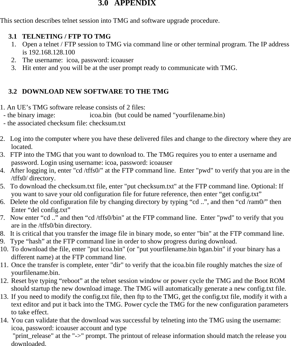   3.0   APPENDIX This section describes telnet session into TMG and software upgrade procedure.   3.1   TELNETING / FTP TO TMG 1. Open a telnet / FTP session to TMG via command line or other terminal program. The IP address is 192.168.128.100 2. The username:  icoa, password: icoauser  3. Hit enter and you will be at the user prompt ready to communicate with TMG.   3.2   DOWNLOAD NEW SOFTWARE TO THE TMG  1. An UE’s TMG software release consists of 2 files:   - the binary image:                    icoa.bin  (but could be named &quot;yourfilename.bin)                       - the associated checksum file: checksum.txt  2.  Log into the computer where you have these delivered files and change to the directory where they are located.  3.  FTP into the TMG that you want to download to. The TMG requires you to enter a username and password. Login using username: icoa, password: icoauser 4.  After logging in, enter &quot;cd /tffs0/&quot; at the FTP command line.  Enter &quot;pwd&quot; to verify that you are in the /tffs0/ directory.  5.  To download the checksum.txt file, enter &quot;put checksum.txt&quot; at the FTP command line. Optional: If you want to save your old configuration file for future reference, then enter “get config.txt”  6.  Delete the old configuration file by changing directory by typing “cd ..”, and then “cd /ram0/” then Enter “del config.txt”  7.  Now enter “cd ..” and then “cd /tffs0/bin&quot; at the FTP command line.  Enter &quot;pwd&quot; to verify that you are in the /tffs0/bin directory.  8.  It is critical that you transfer the image file in binary mode, so enter &quot;bin&quot; at the FTP command line. 9.  Type “hash” at the FTP command line in order to show progress during download. 10. To download the file, enter &quot;put icoa.bin&quot; (or &quot;put yourfilename.bin bgan.bin&quot; if your binary has a different name) at the FTP command line.  11. Once the transfer is complete, enter &quot;dir&quot; to verify that the icoa.bin file roughly matches the size of yourfilename.bin.  12. Reset bye typing “reboot” at the telnet session window or power cycle the TMG and the Boot ROM should startup the new download image. The TMG will automatically generate a new config.txt file.  13. If you need to modify the config.txt file, then ftp to the TMG, get the config.txt file, modify it with a text editor and put it back into the TMG. Power cycle the TMG for the new configuration parameters to take effect.  14. You can validate that the download was successful by telneting into the TMG using the username:  icoa, password: icoauser account and type  &quot;print_release&quot; at the &quot;-&gt;&quot; prompt. The printout of release information should match the release you downloaded.    