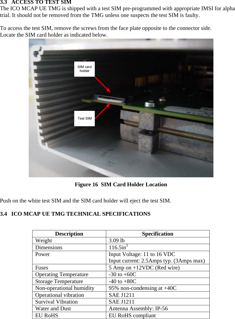      3.3   ACCESS TO TEST SIM The ICO MCAP UE TMG is shipped with a test SIM pre-programmed with appropriate IMSI for alpha trial. It should not be removed from the TMG unless one suspects the test SIM is faulty.  To access the test SIM, remove the screws from the face plate opposite to the connector side. Locate the SIM card holder as indicated below.  Figure 16  SIM Card Holder Location  Push on the white test SIM and the SIM card holder will eject the test SIM.  3.4   ICO MCAP UE TMG TECHNICAL SPECIFICATIONS   Description Specification Weight 3.09 lb Dimensions 116.5in3Power  Input Voltage: 11 to 16 VDC Input current: 2.5Amps typ. (3Amps max) Fuses  5 Amp on +12VDC (Red wire) Operating Temperature  -30 to +60C  Storage Temperature  -40 to +80C Non-operational humidity  95% non-condensing at +40C Operational vibration  SAE J1211 Survival Vibration  SAE J1211 Water and Dust  Antenna Assembly: IP-56 EU RoHS  EU RoHS compliant  