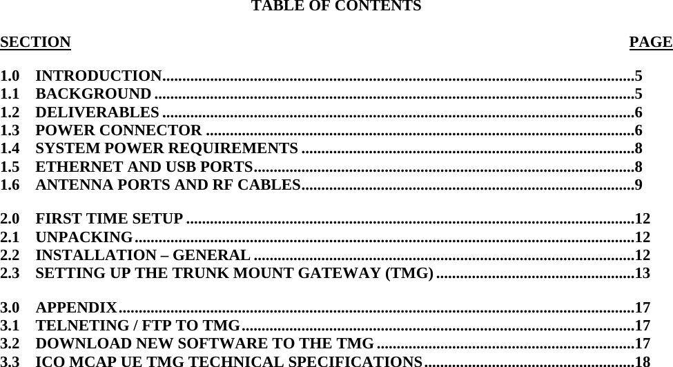   TABLE OF CONTENTS  SECTION PAGE1.0    INTRODUCTION.......................................................................................................................5 1.1    BACKGROUND .........................................................................................................................5 1.2    DELIVERABLES .......................................................................................................................6 1.3    POWER CONNECTOR ............................................................................................................6 1.4    SYSTEM POWER REQUIREMENTS ....................................................................................8 1.5    ETHERNET AND USB PORTS................................................................................................8 1.6    ANTENNA PORTS AND RF CABLES....................................................................................9 2.0    FIRST TIME SETUP .................................................................................................................12 2.1    UNPACKING..............................................................................................................................12 2.2    INSTALLATION – GENERAL ................................................................................................12 2.3    SETTING UP THE TRUNK MOUNT GATEWAY (TMG) ..................................................13 3.0    APPENDIX..................................................................................................................................17 3.1    TELNETING / FTP TO TMG...................................................................................................17 3.2    DOWNLOAD NEW SOFTWARE TO THE TMG.................................................................17 3.3    ICO MCAP UE TMG TECHNICAL SPECIFICATIONS.....................................................18 