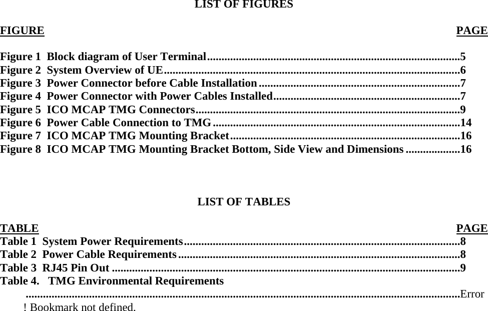  LIST OF FIGURES  FIGURE PAGE Figure 1  Block diagram of User Terminal........................................................................................5 Figure 2  System Overview of UE.......................................................................................................6 Figure 3  Power Connector before Cable Installation......................................................................7 Figure 4  Power Connector with Power Cables Installed.................................................................7 Figure 5  ICO MCAP TMG Connectors............................................................................................9 Figure 6  Power Cable Connection to TMG......................................................................................14 Figure 7  ICO MCAP TMG Mounting Bracket................................................................................16 Figure 8  ICO MCAP TMG Mounting Bracket Bottom, Side View and Dimensions ...................16    LIST OF TABLES  TABLE PAGETable 1  System Power Requirements................................................................................................8 Table 2  Power Cable Requirements..................................................................................................8 Table 3  RJ45 Pin Out .........................................................................................................................9 Table 4.   TMG Environmental Requirements.......................................................................................................................................................Error! Bookmark not defined. 