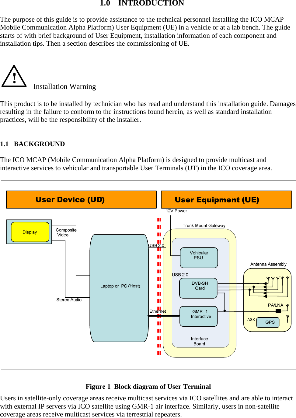  1.0    INTRODUCTION  The purpose of this guide is to provide assistance to the technical personnel installing the ICO MCAP Mobile Communication Alpha Platform) User Equipment (UE) in a vehicle or at a lab bench. The guide starts of with brief background of User Equipment, installation information of each component and installation tips. Then a section describes the commissioning of UE.       Installation Warning  This product is to be installed by technician who has read and understand this installation guide. Damages resulting in the failure to conform to the instructions found herein, as well as standard installation practices, will be the responsibility of the installer.   1.1   BACKGROUND  The ICO MCAP (Mobile Communication Alpha Platform) is designed to provide multicast and interactive services to vehicular and transportable User Terminals (UT) in the ICO coverage area.   Figure 1  Block diagram of User Terminal  Users in satellite-only coverage areas receive multicast services via ICO satellites and are able to interact with external IP servers via ICO satellite using GMR-1 air interface. Similarly, users in non-satellite coverage areas receive multicast services via terrestrial repeaters.   