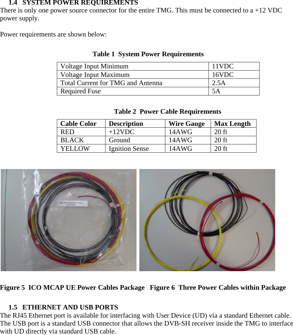  1.4   SYSTEM POWER REQUIREMENTS There is only one power source connector for the entire TMG. This must be connected to a +12 VDC power supply.  Power requirements are shown below:  Table 1  System Power Requirements Voltage Input Minimum  11VDC Voltage Input Maximum  16VDC Total Current for TMG and Antenna  2.5A Required Fuse  5A       Table 2  Power Cable Requirements Cable Color  Description  Wire Gauge  Max Length RED +12VDC 14AWG 20 ft BLACK Ground  14AWG 20 ft YELLOW  Ignition Sense  14AWG  20 ft       Figure 5  ICO MCAP UE Power Cables Package   Figure 6  Three Power Cables within Package  1.5   ETHERNET AND USB PORTS The RJ45 Ethernet port is available for interfacing with User Device (UD) via a standard Ethernet cable. The USB port is a standard USB connector that allows the DVB-SH receiver inside the TMG to interface with UD directly via standard USB cable.     