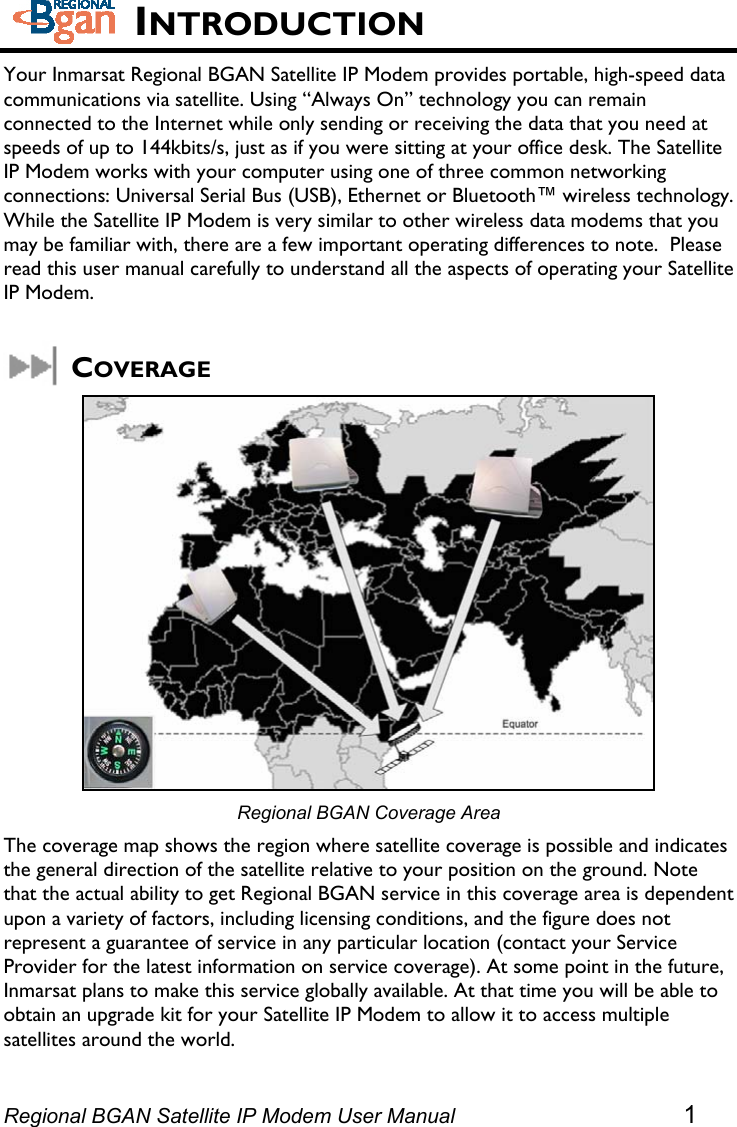   INTRODUCTION Your Inmarsat Regional BGAN Satellite IP Modem provides portable, high-speed data communications via satellite. Using “Always On” technology you can remain connected to the Internet while only sending or receiving the data that you need at speeds of up to 144kbits/s, just as if you were sitting at your office desk. The Satellite IP Modem works with your computer using one of three common networking connections: Universal Serial Bus (USB), Ethernet or Bluetooth™ wireless technology. While the Satellite IP Modem is very similar to other wireless data modems that you may be familiar with, there are a few important operating differences to note.  Please read this user manual carefully to understand all the aspects of operating your Satellite IP Modem.  COVERAGE  Regional BGAN Coverage Area The coverage map shows the region where satellite coverage is possible and indicates the general direction of the satellite relative to your position on the ground. Note that the actual ability to get Regional BGAN service in this coverage area is dependent upon a variety of factors, including licensing conditions, and the figure does not represent a guarantee of service in any particular location (contact your Service Provider for the latest information on service coverage). At some point in the future, Inmarsat plans to make this service globally available. At that time you will be able to obtain an upgrade kit for your Satellite IP Modem to allow it to access multiple satellites around the world.  Regional BGAN Satellite IP Modem User Manual 1 