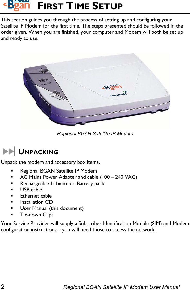    FIRST TIME SETUP This section guides you through the process of setting up and configuring your Satellite IP Modem for the first time. The steps presented should be followed in the order given. When you are finished, your computer and Modem will both be set up and ready to use.   Regional BGAN Satellite IP Modem  UNPACKING Unpack the modem and accessory box items.  Regional BGAN Satellite IP Modem  AC Mains Power Adapter and cable (100 – 240 VAC)  Rechargeable Lithium Ion Battery pack  USB cable  Ethernet cable  Installation CD  User Manual (this document)  Tie-down Clips Your Service Provider will supply a Subscriber Identification Module (SIM) and Modem configuration instructions – you will need those to access the network. 2  Regional BGAN Satellite IP Modem User Manual 