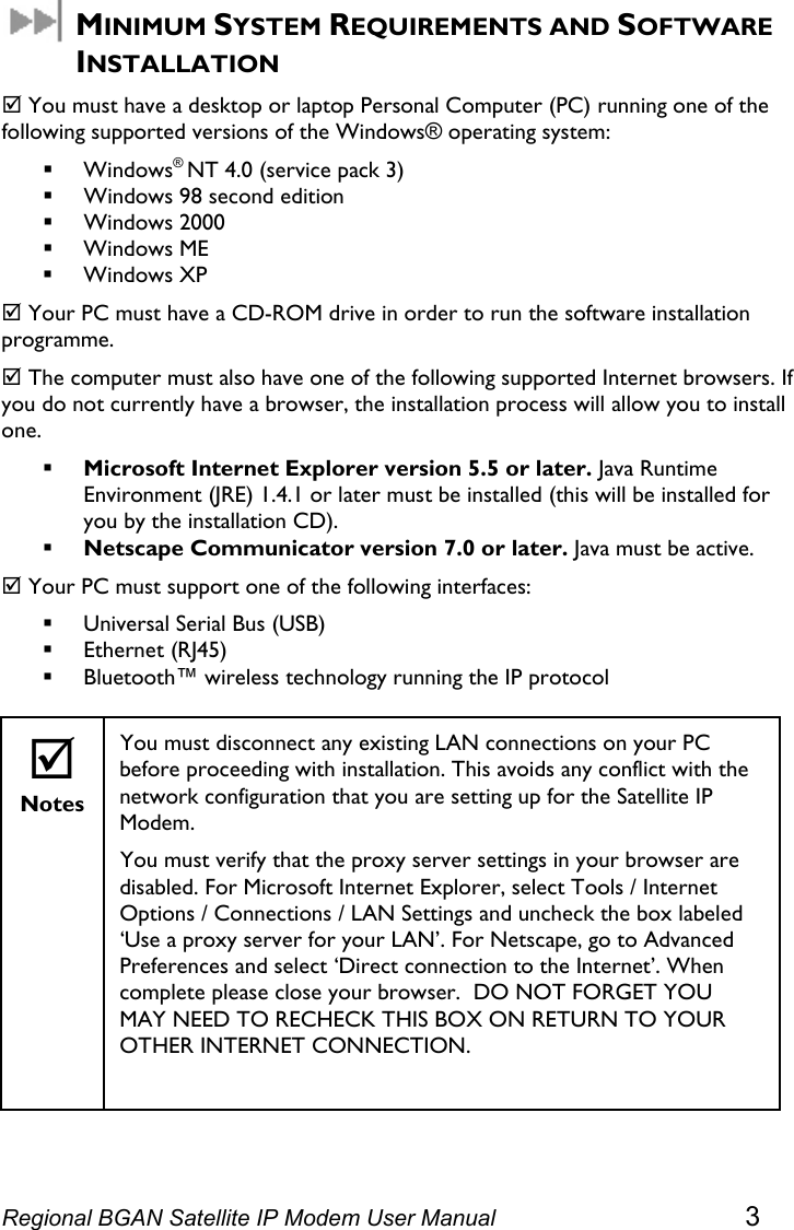   MINIMUM SYSTEM REQUIREMENTS AND SOFTWARE INSTALLATION ; You must have a desktop or laptop Personal Computer (PC) running one of the following supported versions of the Windows® operating system:  Windows® NT 4.0 (service pack 3)  Windows 98 second edition  Windows 2000  Windows ME  Windows XP ; Your PC must have a CD-ROM drive in order to run the software installation programme.  ; The computer must also have one of the following supported Internet browsers. If you do not currently have a browser, the installation process will allow you to install one.  Microsoft Internet Explorer version 5.5 or later. Java Runtime Environment (JRE) 1.4.1 or later must be installed (this will be installed for you by the installation CD).  Netscape Communicator version 7.0 or later. Java must be active. ; Your PC must support one of the following interfaces:  Universal Serial Bus (USB)  Ethernet (RJ45)  Bluetooth™ wireless technology running the IP protocol  ; Notes You must disconnect any existing LAN connections on your PC before proceeding with installation. This avoids any conflict with the network configuration that you are setting up for the Satellite IP Modem. You must verify that the proxy server settings in your browser are disabled. For Microsoft Internet Explorer, select Tools / Internet Options / Connections / LAN Settings and uncheck the box labeled ‘Use a proxy server for your LAN’. For Netscape, go to Advanced Preferences and select ‘Direct connection to the Internet’. When complete please close your browser.  DO NOT FORGET YOU MAY NEED TO RECHECK THIS BOX ON RETURN TO YOUR OTHER INTERNET CONNECTION.     Regional BGAN Satellite IP Modem User Manual 3 