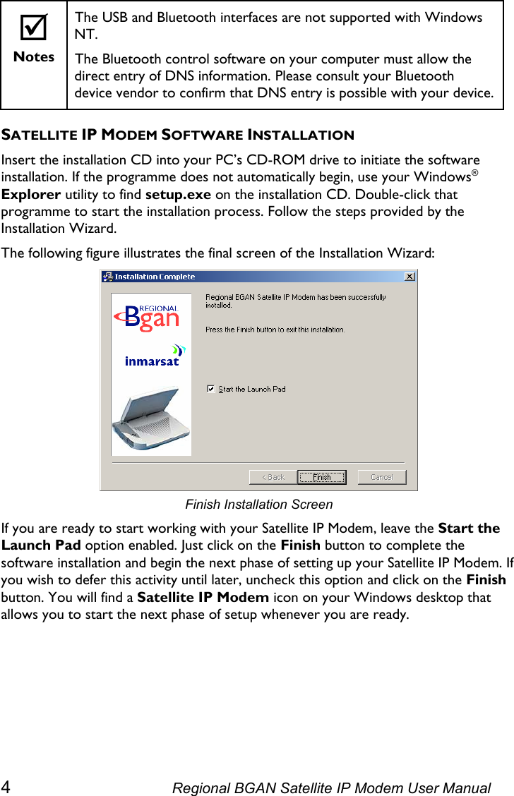   ; Notes The USB and Bluetooth interfaces are not supported with Windows NT.  The Bluetooth control software on your computer must allow the direct entry of DNS information. Please consult your Bluetooth device vendor to confirm that DNS entry is possible with your device. SATELLITE IP MODEM SOFTWARE INSTALLATION Insert the installation CD into your PC’s CD-ROM drive to initiate the software installation. If the programme does not automatically begin, use your Windows® Explorer utility to find setup.exe on the installation CD. Double-click that programme to start the installation process. Follow the steps provided by the Installation Wizard. The following figure illustrates the final screen of the Installation Wizard:  Finish Installation Screen If you are ready to start working with your Satellite IP Modem, leave the Start the Launch Pad option enabled. Just click on the Finish button to complete the software installation and begin the next phase of setting up your Satellite IP Modem. If you wish to defer this activity until later, uncheck this option and click on the Finish button. You will find a Satellite IP Modem icon on your Windows desktop that allows you to start the next phase of setup whenever you are ready. 4  Regional BGAN Satellite IP Modem User Manual 