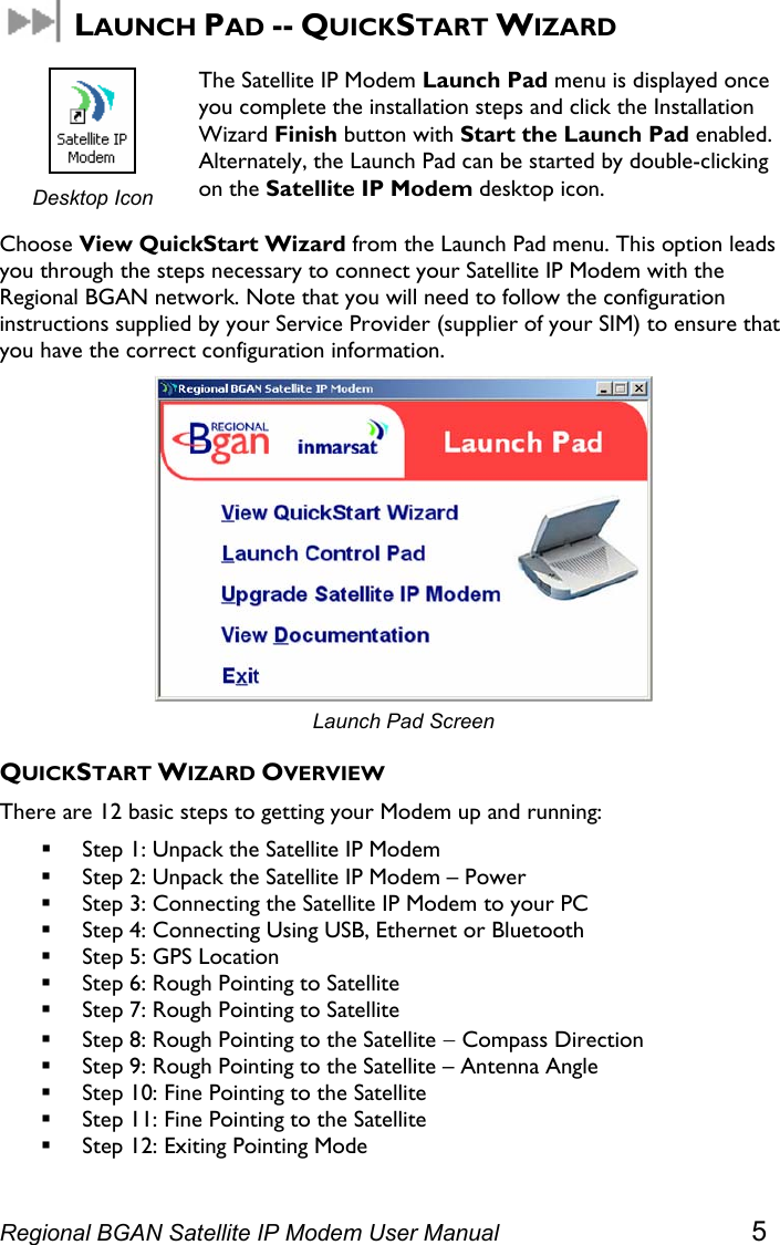   LAUNCH PAD -- QUICKSTART WIZARD  Desktop Icon The Satellite IP Modem Launch Pad menu is displayed once you complete the installation steps and click the Installation Wizard Finish button with Start the Launch Pad enabled. Alternately, the Launch Pad can be started by double-clicking on the Satellite IP Modem desktop icon. Choose View QuickStart Wizard from the Launch Pad menu. This option leads you through the steps necessary to connect your Satellite IP Modem with the Regional BGAN network. Note that you will need to follow the configuration instructions supplied by your Service Provider (supplier of your SIM) to ensure that you have the correct configuration information.  Launch Pad Screen QUICKSTART WIZARD OVERVIEW There are 12 basic steps to getting your Modem up and running:  Step 1: Unpack the Satellite IP Modem  Step 2: Unpack the Satellite IP Modem – Power  Step 3: Connecting the Satellite IP Modem to your PC  Step 4: Connecting Using USB, Ethernet or Bluetooth  Step 5: GPS Location  Step 6: Rough Pointing to Satellite  Step 7: Rough Pointing to Satellite  Step 8: Rough Pointing to the Satellite − Compass Direction  Step 9: Rough Pointing to the Satellite – Antenna Angle  Step 10: Fine Pointing to the Satellite  Step 11: Fine Pointing to the Satellite  Step 12: Exiting Pointing Mode Regional BGAN Satellite IP Modem User Manual 5 