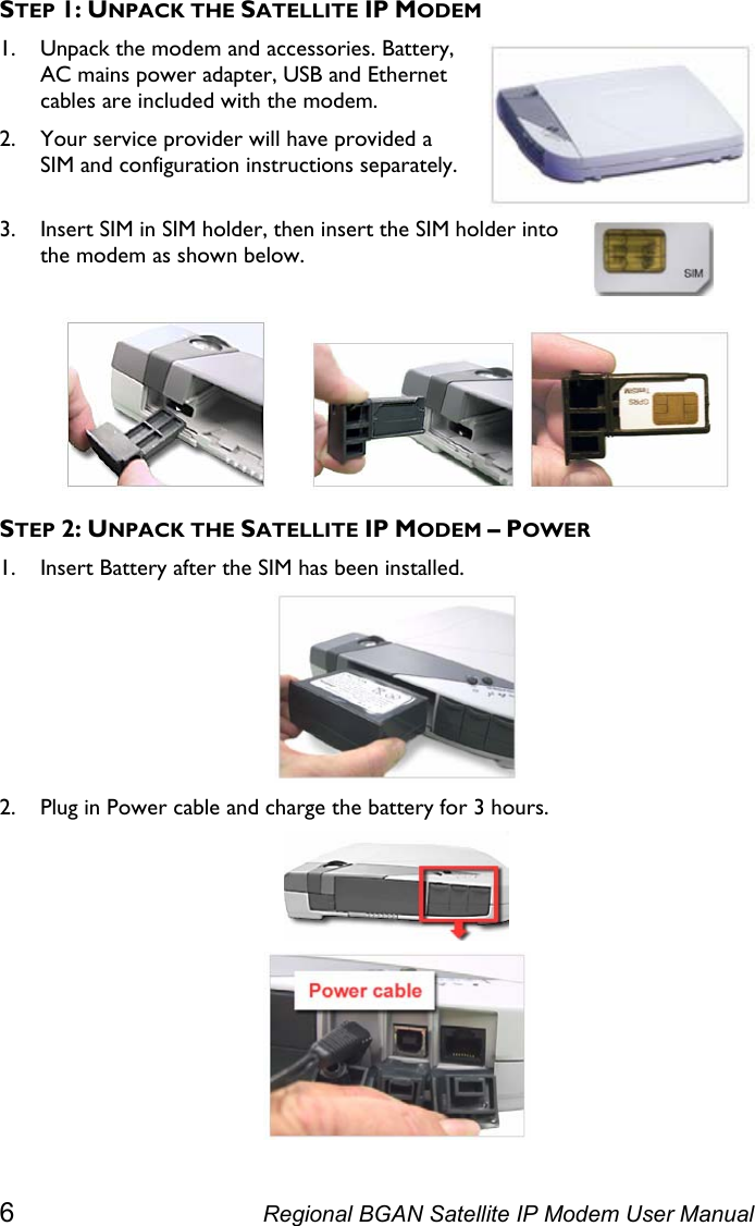  STEP 1: UNPACK THE SATELLITE IP MODEM 1. Unpack the modem and accessories. Battery, AC mains power adapter, USB and Ethernet cables are included with the modem. 2. Your service provider will have provided a SIM and configuration instructions separately.  3. Insert SIM in SIM holder, then insert the SIM holder into the modem as shown below.            STEP 2: UNPACK THE SATELLITE IP MODEM – POWER 1. Insert Battery after the SIM has been installed.  2. Plug in Power cable and charge the battery for 3 hours.   6  Regional BGAN Satellite IP Modem User Manual 