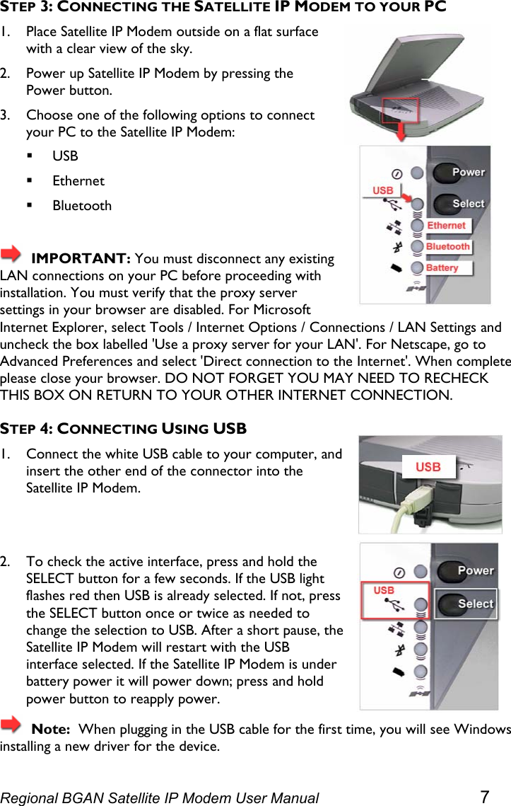  STEP 3: CONNECTING THE SATELLITE IP MODEM TO YOUR PC 1. Place Satellite IP Modem outside on a flat surface with a clear view of the sky. 2. Power up Satellite IP Modem by pressing the Power button. 3. Choose one of the following options to connect your PC to the Satellite IP Modem:  USB  Ethernet  Bluetooth    IMPORTANT: You must disconnect any existing LAN connections on your PC before proceeding with installation. You must verify that the proxy server settings in your browser are disabled. For Microsoft Internet Explorer, select Tools / Internet Options / Connections / LAN Settings and uncheck the box labelled &apos;Use a proxy server for your LAN&apos;. For Netscape, go to Advanced Preferences and select &apos;Direct connection to the Internet&apos;. When complete please close your browser. DO NOT FORGET YOU MAY NEED TO RECHECK THIS BOX ON RETURN TO YOUR OTHER INTERNET CONNECTION. STEP 4: CONNECTING USING USB  1. Connect the white USB cable to your computer, and insert the other end of the connector into the Satellite IP Modem.   2. To check the active interface, press and hold the SELECT button for a few seconds. If the USB light flashes red then USB is already selected. If not, press the SELECT button once or twice as needed to change the selection to USB. After a short pause, tSatellite IP Modem will restart with the USB interface selected. If the Satellite IP Modem is under battery power it will power down; press and hold power button to reapply power. he   Note:  When plugging in the USB cable for the first time, you will see Windows installing a new driver for the device. Regional BGAN Satellite IP Modem User Manual 7 