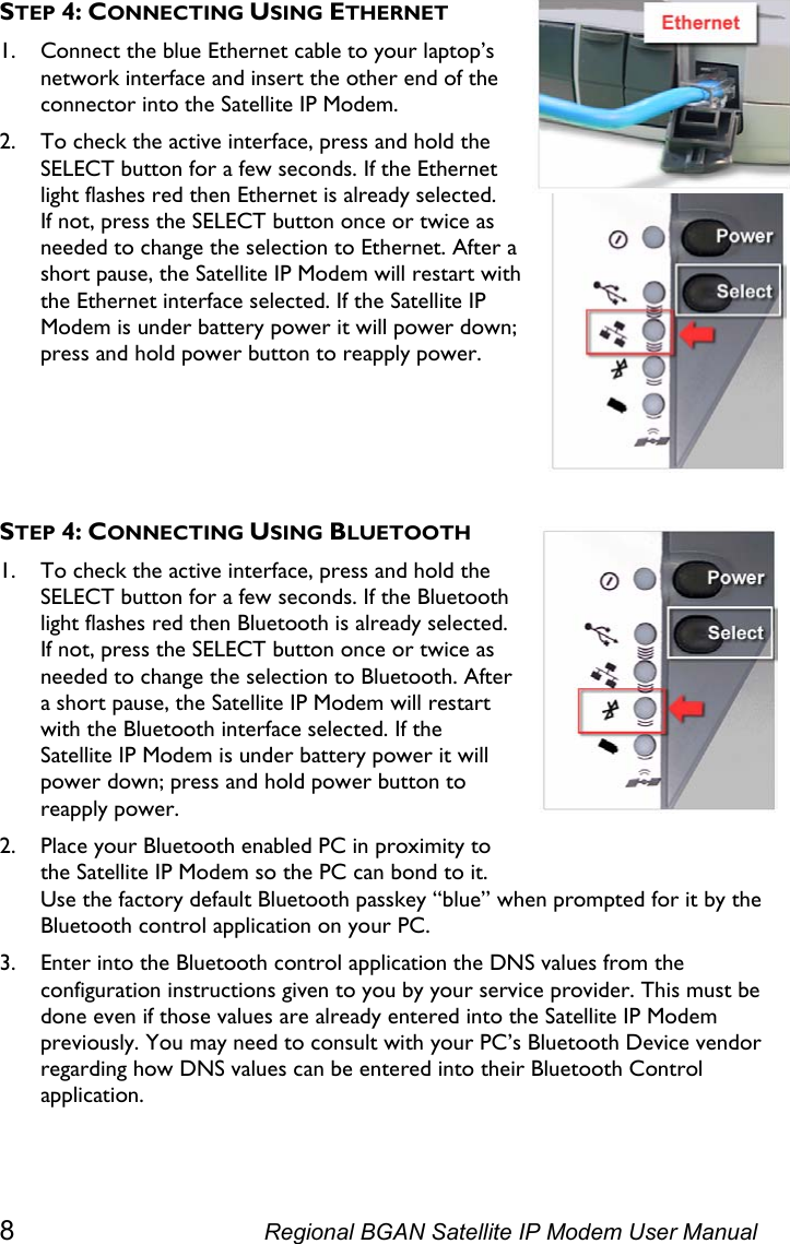  STEP 4: CONNECTING USING ETHERNET 1. Connect the blue Ethernet cable to your laptop’s network interface and insert the other end of the connector into the Satellite IP Modem. 2. To check the active interface, press and hold the SELECT button for a few seconds. If the Ethernet light flashes red then Ethernet is already selected. If not, press the SELECT button once or twice as needed to change the selection to Ethernet. After a short pause, the Satellite IP Modem will restart with the Ethernet interface selected. If the Satellite IP Modem is under battery power it will power down; press and hold power button to reapply power.    STEP 4: CONNECTING USING BLUETOOTH 1. To check the active interface, press and hold the SELECT button for a few seconds. If the Bluetooth light flashes red then Bluetooth is already selected. If not, press the SELECT button once or twice as needed to change the selection to Bluetooth. After a short pause, the Satellite IP Modem will restart with the Bluetooth interface selected. If the Satellite IP Modem is under battery power it will power down; press and hold power button to reapply power. 2. Place your Bluetooth enabled PC in proximity to the Satellite IP Modem so the PC can bond to it. Use the factory default Bluetooth passkey “blue” when prompted for it by the Bluetooth control application on your PC. 3. Enter into the Bluetooth control application the DNS values from the configuration instructions given to you by your service provider. This must be done even if those values are already entered into the Satellite IP Modem previously. You may need to consult with your PC’s Bluetooth Device vendor regarding how DNS values can be entered into their Bluetooth Control application. 8  Regional BGAN Satellite IP Modem User Manual 