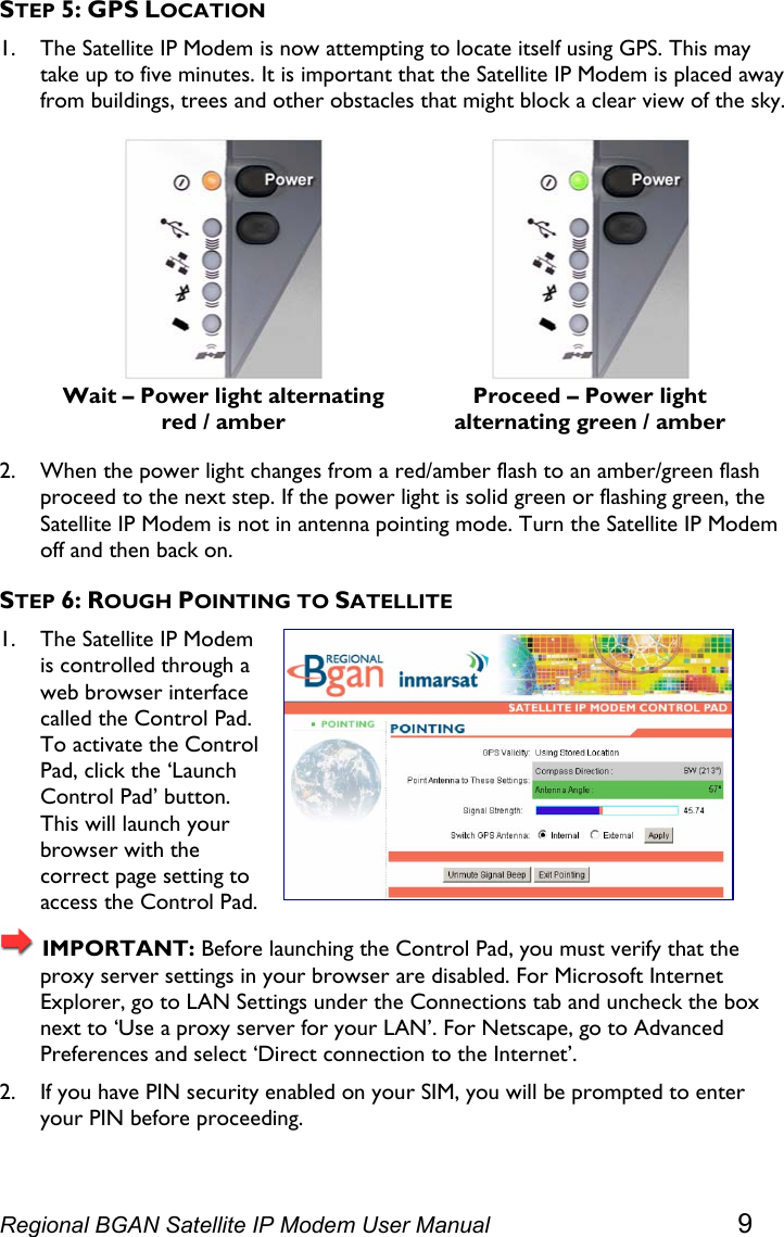  STEP 5: GPS LOCATION 1. The Satellite IP Modem is now attempting to locate itself using GPS. This may take up to five minutes. It is important that the Satellite IP Modem is placed away from buildings, trees and other obstacles that might block a clear view of the sky.  Wait – Power light alternating red / amber  Proceed – Power light alternating green / amber 2. When the power light changes from a red/amber flash to an amber/green flash proceed to the next step. If the power light is solid green or flashing green, the Satellite IP Modem is not in antenna pointing mode. Turn the Satellite IP Modem off and then back on. STEP 6: ROUGH POINTING TO SATELLITE 1. The Satellite IP Modem is controlled through a web browser interface called the Control Pad. To activate the Control Pad, click the ‘Launch Control Pad’ button. This will launch your browser with the correct page setting to access the Control Pad.  IMPORTANT: Before launching the Control Pad, you must verify that the proxy server settings in your browser are disabled. For Microsoft Internet Explorer, go to LAN Settings under the Connections tab and uncheck the box next to ‘Use a proxy server for your LAN’. For Netscape, go to Advanced Preferences and select ‘Direct connection to the Internet’. 2. If you have PIN security enabled on your SIM, you will be prompted to enter your PIN before proceeding. Regional BGAN Satellite IP Modem User Manual 9 