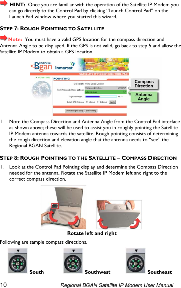   HINT:  Once you are familiar with the operation of the Satellite IP Modem you can go directly to the Control Pad by clicking “Launch Control Pad” on the Launch Pad window where you started this wizard. STEP 7: ROUGH POINTING TO SATELLITE Note:  You must have a valid GPS location for the compass direction and Antenna Angle to be displayed. If the GPS is not valid, go back to step 5 and allow the Satellite IP Modem to obtain a GPS location.  1. Note the Compass Direction and Antenna Angle from the Control Pad interface as shown above; these will be used to assist you in roughly pointing the Satellite IP Modem antenna towards the satellite. Rough pointing consists of determining the rough direction and elevation angle that the antenna needs to “see” the Regional BGAN Satellite. STEP 8: ROUGH POINTING TO THE SATELLITE − COMPASS DIRECTION 1. Look at the Control Pad Pointing display and determine the Compass Direction needed for the antenna. Rotate the Satellite IP Modem left and right to the correct compass direction.          Rotate left and right Following are sample compass directions.  South   Southwest   Southeast 10  Regional BGAN Satellite IP Modem User Manual 