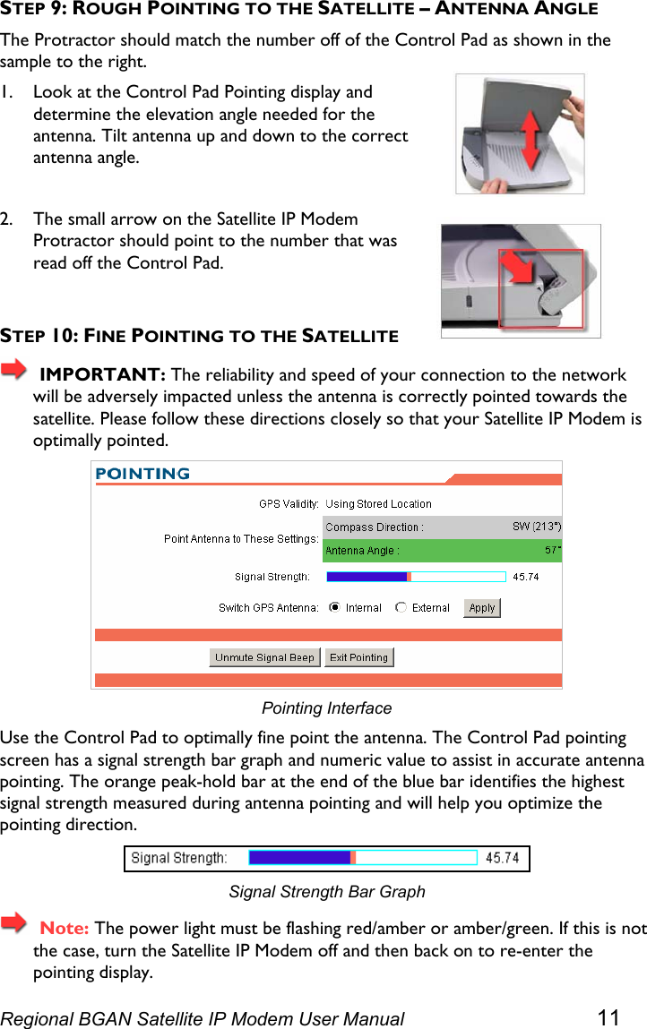  STEP 9: ROUGH POINTING TO THE SATELLITE – ANTENNA ANGLE The Protractor should match the number off of the Control Pad as shown in the sample to the right. 1. Look at the Control Pad Pointing display and determine the elevation angle needed for the antenna. Tilt antenna up and down to the correct antenna angle.  2. The small arrow on the Satellite IP Modem Protractor should point to the number that was read off the Control Pad.  STEP 10: FINE POINTING TO THE SATELLITE   IMPORTANT: The reliability and speed of your connection to the network will be adversely impacted unless the antenna is correctly pointed towards the satellite. Please follow these directions closely so that your Satellite IP Modem is optimally pointed.  Pointing Interface Use the Control Pad to optimally fine point the antenna. The Control Pad pointing screen has a signal strength bar graph and numeric value to assist in accurate antenna pointing. The orange peak-hold bar at the end of the blue bar identifies the highest signal strength measured during antenna pointing and will help you optimize the pointing direction.  Signal Strength Bar Graph   Note: The power light must be flashing red/amber or amber/green. If this is not the case, turn the Satellite IP Modem off and then back on to re-enter the pointing display. Regional BGAN Satellite IP Modem User Manual 11 