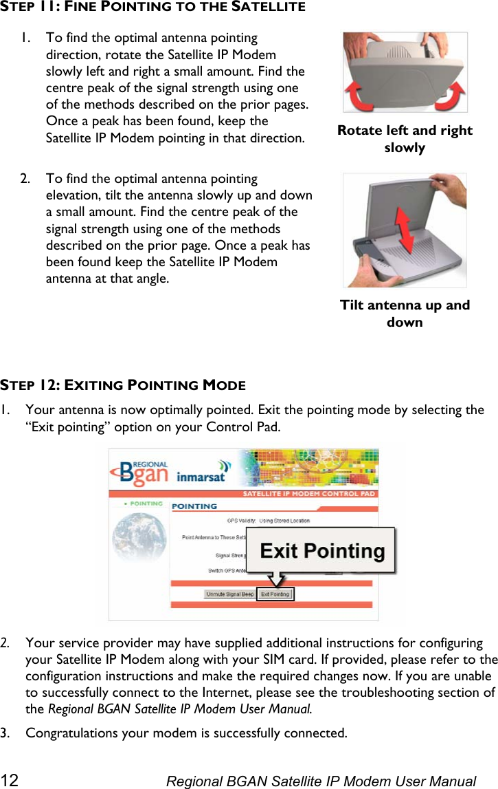  STEP 11: FINE POINTING TO THE SATELLITE 1. To find the optimal antenna pointing direction, rotate the Satellite IP Modem slowly left and right a small amount. Find the centre peak of the signal strength using one of the methods described on the prior pages. Once a peak has been found, keep the Satellite IP Modem pointing in that direction.  Rotate left and right slowly 2. To find the optimal antenna pointing elevation, tilt the antenna slowly up and down a small amount. Find the centre peak of the signal strength using one of the methods described on the prior page. Once a peak has been found keep the Satellite IP Modem antenna at that angle.   Tilt antenna up and down  STEP 12: EXITING POINTING MODE 1. Your antenna is now optimally pointed. Exit the pointing mode by selecting the “Exit pointing” option on your Control Pad.  2. Your service provider may have supplied additional instructions for configuring your Satellite IP Modem along with your SIM card. If provided, please refer to the configuration instructions and make the required changes now. If you are unable to successfully connect to the Internet, please see the troubleshooting section of the Regional BGAN Satellite IP Modem User Manual. 3. Congratulations your modem is successfully connected. 12  Regional BGAN Satellite IP Modem User Manual 