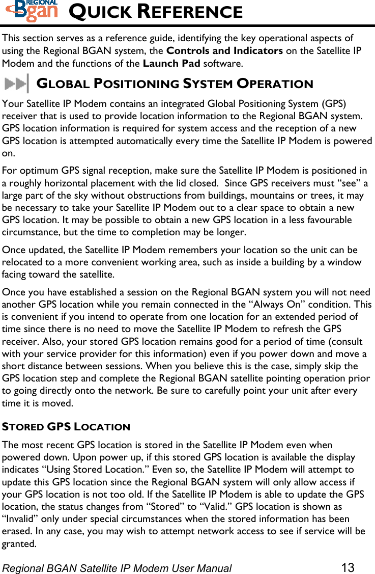   QUICK REFERENCE This section serves as a reference guide, identifying the key operational aspects of using the Regional BGAN system, the Controls and Indicators on the Satellite IP Modem and the functions of the Launch Pad software. GLOBAL POSITIONING SYSTEM OPERATION Your Satellite IP Modem contains an integrated Global Positioning System (GPS) receiver that is used to provide location information to the Regional BGAN system.  GPS location information is required for system access and the reception of a new GPS location is attempted automatically every time the Satellite IP Modem is powered on. For optimum GPS signal reception, make sure the Satellite IP Modem is positioned in a roughly horizontal placement with the lid closed.  Since GPS receivers must “see” a large part of the sky without obstructions from buildings, mountains or trees, it may be necessary to take your Satellite IP Modem out to a clear space to obtain a new GPS location. It may be possible to obtain a new GPS location in a less favourable circumstance, but the time to completion may be longer. Once updated, the Satellite IP Modem remembers your location so the unit can be relocated to a more convenient working area, such as inside a building by a window facing toward the satellite.  Once you have established a session on the Regional BGAN system you will not need another GPS location while you remain connected in the “Always On” condition. This is convenient if you intend to operate from one location for an extended period of time since there is no need to move the Satellite IP Modem to refresh the GPS receiver. Also, your stored GPS location remains good for a period of time (consult with your service provider for this information) even if you power down and move a short distance between sessions. When you believe this is the case, simply skip the GPS location step and complete the Regional BGAN satellite pointing operation prior to going directly onto the network. Be sure to carefully point your unit after every time it is moved. STORED GPS LOCATION The most recent GPS location is stored in the Satellite IP Modem even when powered down. Upon power up, if this stored GPS location is available the display indicates “Using Stored Location.” Even so, the Satellite IP Modem will attempt to update this GPS location since the Regional BGAN system will only allow access if your GPS location is not too old. If the Satellite IP Modem is able to update the GPS location, the status changes from “Stored” to “Valid.” GPS location is shown as “Invalid” only under special circumstances when the stored information has been erased. In any case, you may wish to attempt network access to see if service will be granted. Regional BGAN Satellite IP Modem User Manual 13 