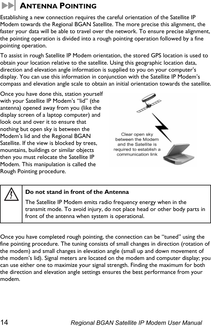   ANTENNA POINTING Establishing a new connection requires the careful orientation of the Satellite IP Modem towards the Regional BGAN Satellite. The more precise this alignment, the faster your data will be able to travel over the network. To ensure precise alignment, the pointing operation is divided into a rough pointing operation followed by a fine pointing operation.  To assist in rough Satellite IP Modem orientation, the stored GPS location is used to obtain your location relative to the satellite. Using this geographic location data, direction and elevation angle information is supplied to you on your computer’s display. You can use this information in conjunction with the Satellite IP Modem’s compass and elevation angle scale to obtain an initial orientation towards the satellite. Once you have done this, station yourself with your Satellite IP Modem’s “lid” (the antenna) opened away from you (like the display screen of a laptop computer) and look out and over it to ensure that nothing but open sky is between the Modem’s lid and the Regional BGAN Satellite. If the view is blocked by trees, mountains, buildings or similar objects then you must relocate the Satellite IP Modem. This manipulation is called the Rough Pointing procedure.   Do not stand in front of the Antenna The Satellite IP Modem emits radio frequency energy when in the transmit mode. To avoid injury, do not place head or other body parts in front of the antenna when system is operational.  Once you have completed rough pointing, the connection can be “tuned” using the fine pointing procedure. The tuning consists of small changes in direction (rotation of the modem) and small changes in elevation angle (small up and down movement of the modem’s lid). Signal meters are located on the modem and computer display; you can use either one to maximize your signal strength. Finding the maximum for both the direction and elevation angle settings ensures the best performance from your modem. 14  Regional BGAN Satellite IP Modem User Manual 