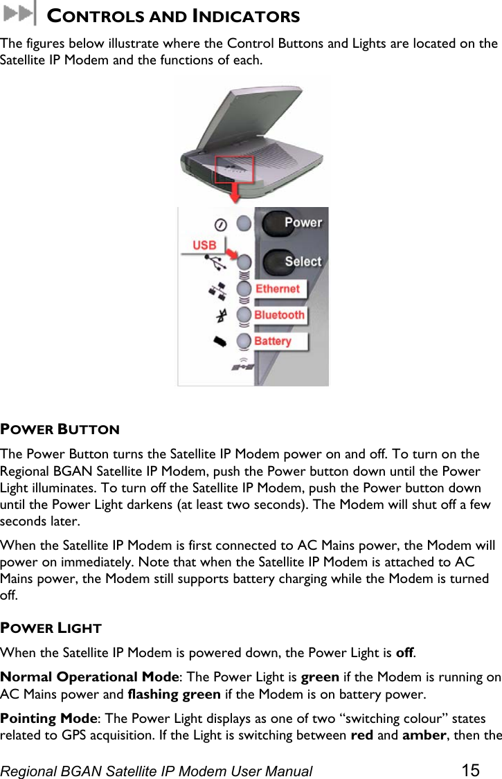   CONTROLS AND INDICATORS The figures below illustrate where the Control Buttons and Lights are located on the Satellite IP Modem and the functions of each.   POWER BUTTON The Power Button turns the Satellite IP Modem power on and off. To turn on the Regional BGAN Satellite IP Modem, push the Power button down until the Power Light illuminates. To turn off the Satellite IP Modem, push the Power button down until the Power Light darkens (at least two seconds). The Modem will shut off a few seconds later.  When the Satellite IP Modem is first connected to AC Mains power, the Modem will power on immediately. Note that when the Satellite IP Modem is attached to AC Mains power, the Modem still supports battery charging while the Modem is turned off. POWER LIGHT When the Satellite IP Modem is powered down, the Power Light is off. Normal Operational Mode: The Power Light is green if the Modem is running on AC Mains power and flashing green if the Modem is on battery power.  Pointing Mode: The Power Light displays as one of two “switching colour” states related to GPS acquisition. If the Light is switching between red and amber, then the Regional BGAN Satellite IP Modem User Manual 15 