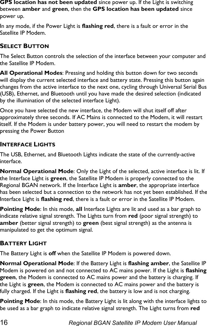  GPS location has not been updated since power up. If the Light is switching between amber and green, then the GPS location has been updated since power up. In any mode, if the Power Light is flashing red, there is a fault or error in the Satellite IP Modem. SELECT BUTTON The Select Button controls the selection of the interface between your computer and the Satellite IP Modem. All Operational Modes: Pressing and holding this button down for two seconds will display the current selected interface and battery state. Pressing this button again changes from the active interface to the next one, cycling through Universal Serial Bus (USB), Ethernet, and Bluetooth until you have made the desired selection (indicated by the illumination of the selected interface Light).  Once you have selected the new interface, the Modem will shut itself off after approximately three seconds. If AC Mains is connected to the Modem, it will restart itself. If the Modem is under battery power, you will need to restart the modem by pressing the Power Button INTERFACE LIGHTS The USB, Ethernet, and Bluetooth Lights indicate the state of the currently-active interface. Normal Operational Mode: Only the Light of the selected, active interface is lit. If the Interface Light is green, the Satellite IP Modem is properly connected to the Regional BGAN network. If the Interface Light is amber, the appropriate interface has been selected but a connection to the network has not yet been established. If the Interface Light is flashing red, there is a fault or error in the Satellite IP Modem. Pointing Mode: In this mode, all Interface Lights are lit and used as a bar graph to indicate relative signal strength. The Lights turn from red (poor signal strength) to amber (better signal strength) to green (best signal strength) as the antenna is manipulated to get the optimum signal. BATTERY LIGHT The Battery Light is off when the Satellite IP Modem is powered down. Normal Operational Mode: If the Battery Light is flashing amber, the Satellite IP Modem is powered on and not connected to AC mains power. If the Light is flashing green, the Modem is connected to AC mains power and the battery is charging. If the Light is green, the Modem is connected to AC mains power and the battery is fully charged. If the Light is flashing red, the battery is low and is not charging. Pointing Mode: In this mode, the Battery Light is lit along with the interface lights to be used as a bar graph to indicate relative signal strength. The Light turns from red 16  Regional BGAN Satellite IP Modem User Manual 