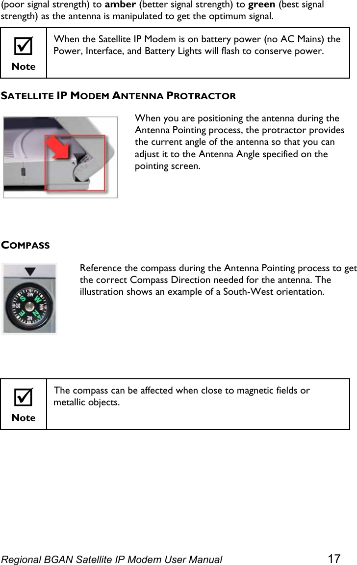  (poor signal strength) to amber (better signal strength) to green (best signal strength) as the antenna is manipulated to get the optimum signal. ; Note When the Satellite IP Modem is on battery power (no AC Mains) the Power, Interface, and Battery Lights will flash to conserve power. SATELLITE IP MODEM ANTENNA PROTRACTOR  When you are positioning the antenna during the Antenna Pointing process, the protractor provides the current angle of the antenna so that you can adjust it to the Antenna Angle specified on the pointing screen.  COMPASS  Reference the compass during the Antenna Pointing process to get the correct Compass Direction needed for the antenna. The illustration shows an example of a South-West orientation.   ; Note The compass can be affected when close to magnetic fields or metallic objects.  Regional BGAN Satellite IP Modem User Manual 17 