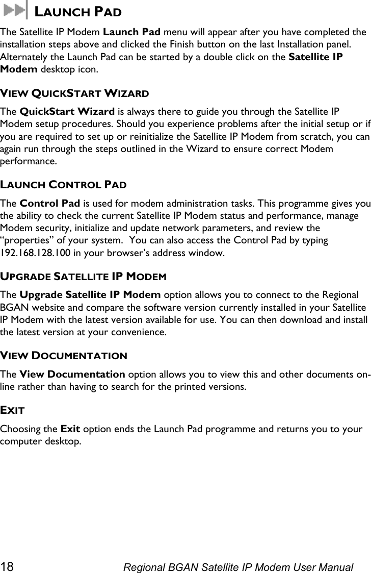   LAUNCH PAD The Satellite IP Modem Launch Pad menu will appear after you have completed the installation steps above and clicked the Finish button on the last Installation panel. Alternately the Launch Pad can be started by a double click on the Satellite IP Modem desktop icon. VIEW QUICKSTART WIZARD The QuickStart Wizard is always there to guide you through the Satellite IP Modem setup procedures. Should you experience problems after the initial setup or if you are required to set up or reinitialize the Satellite IP Modem from scratch, you can again run through the steps outlined in the Wizard to ensure correct Modem performance. LAUNCH CONTROL PAD The Control Pad is used for modem administration tasks. This programme gives you the ability to check the current Satellite IP Modem status and performance, manage Modem security, initialize and update network parameters, and review the “properties” of your system.  You can also access the Control Pad by typing 192.168.128.100 in your browser’s address window. UPGRADE SATELLITE IP MODEM The Upgrade Satellite IP Modem option allows you to connect to the Regional BGAN website and compare the software version currently installed in your Satellite IP Modem with the latest version available for use. You can then download and install the latest version at your convenience. VIEW DOCUMENTATION The View Documentation option allows you to view this and other documents on-line rather than having to search for the printed versions. EXIT Choosing the Exit option ends the Launch Pad programme and returns you to your computer desktop. 18  Regional BGAN Satellite IP Modem User Manual 