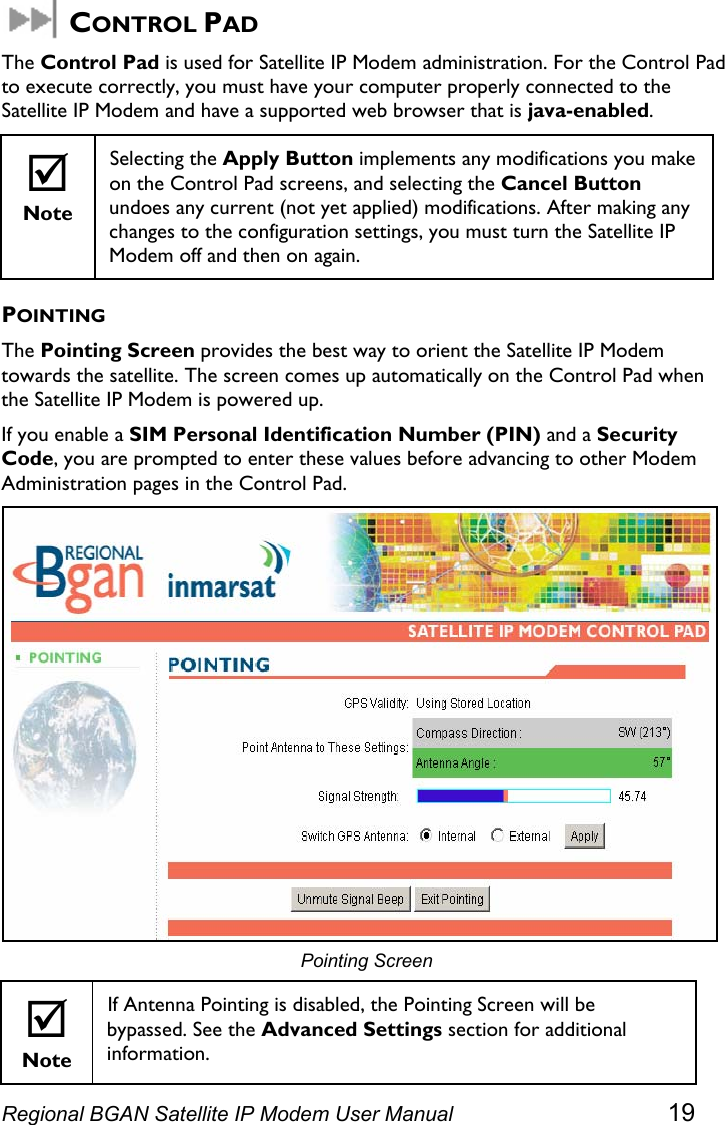   CONTROL PAD The Control Pad is used for Satellite IP Modem administration. For the Control Pad to execute correctly, you must have your computer properly connected to the Satellite IP Modem and have a supported web browser that is java-enabled.  ; Note Selecting the Apply Button implements any modifications you make on the Control Pad screens, and selecting the Cancel Button undoes any current (not yet applied) modifications. After making any changes to the configuration settings, you must turn the Satellite IP Modem off and then on again. POINTING The Pointing Screen provides the best way to orient the Satellite IP Modem towards the satellite. The screen comes up automatically on the Control Pad when the Satellite IP Modem is powered up. If you enable a SIM Personal Identification Number (PIN) and a Security Code, you are prompted to enter these values before advancing to other Modem Administration pages in the Control Pad.  Pointing Screen ; Note If Antenna Pointing is disabled, the Pointing Screen will be bypassed. See the Advanced Settings section for additional information. Regional BGAN Satellite IP Modem User Manual 19 