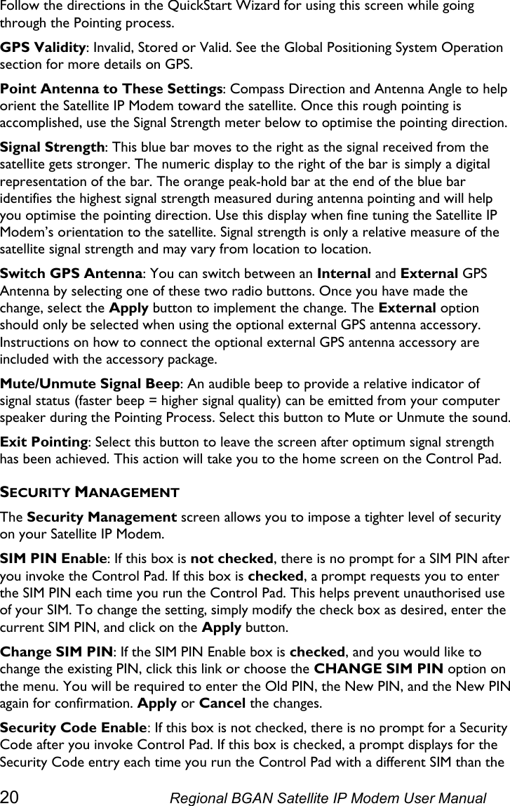  Follow the directions in the QuickStart Wizard for using this screen while going through the Pointing process. GPS Validity: Invalid, Stored or Valid. See the   section for more details on GPS. Global Positioning System OperationPoint Antenna to These Settings: Compass Direction and Antenna Angle to help orient the Satellite IP Modem toward the satellite. Once this rough pointing is accomplished, use the Signal Strength meter below to optimise the pointing direction. Signal Strength: This blue bar moves to the right as the signal received from the satellite gets stronger. The numeric display to the right of the bar is simply a digital representation of the bar. The orange peak-hold bar at the end of the blue bar identifies the highest signal strength measured during antenna pointing and will help you optimise the pointing direction. Use this display when fine tuning the Satellite IP Modem’s orientation to the satellite. Signal strength is only a relative measure of the satellite signal strength and may vary from location to location. Switch GPS Antenna: You can switch between an Internal and External GPS Antenna by selecting one of these two radio buttons. Once you have made the change, select the Apply button to implement the change. The External option should only be selected when using the optional external GPS antenna accessory. Instructions on how to connect the optional external GPS antenna accessory are included with the accessory package. Mute/Unmute Signal Beep: An audible beep to provide a relative indicator of signal status (faster beep = higher signal quality) can be emitted from your computer speaker during the Pointing Process. Select this button to Mute or Unmute the sound.  Exit Pointing: Select this button to leave the screen after optimum signal strength has been achieved. This action will take you to the home screen on the Control Pad. SECURITY MANAGEMENT The Security Management screen allows you to impose a tighter level of security on your Satellite IP Modem. SIM PIN Enable: If this box is not checked, there is no prompt for a SIM PIN after you invoke the Control Pad. If this box is checked, a prompt requests you to enter the SIM PIN each time you run the Control Pad. This helps prevent unauthorised use of your SIM. To change the setting, simply modify the check box as desired, enter the current SIM PIN, and click on the Apply button. Change SIM PIN: If the SIM PIN Enable box is checked, and you would like to change the existing PIN, click this link or choose the CHANGE SIM PIN option on the menu. You will be required to enter the Old PIN, the New PIN, and the New PIN again for confirmation. Apply or Cancel the changes. Security Code Enable: If this box is not checked, there is no prompt for a Security Code after you invoke Control Pad. If this box is checked, a prompt displays for the Security Code entry each time you run the Control Pad with a different SIM than the 20  Regional BGAN Satellite IP Modem User Manual 