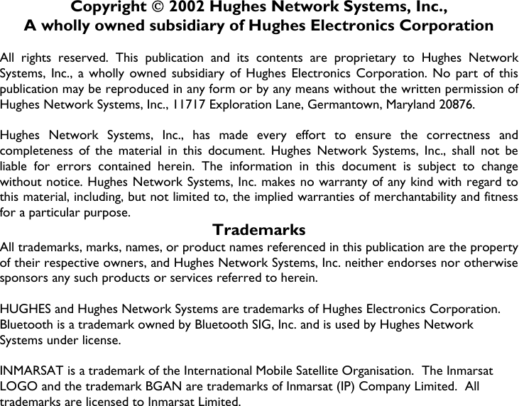                   Copyright  2002 Hughes Network Systems, Inc., A wholly owned subsidiary of Hughes Electronics Corporation  All rights reserved. This publication and its contents are proprietary to Hughes Network Systems, Inc., a wholly owned subsidiary of Hughes Electronics Corporation. No part of this publication may be reproduced in any form or by any means without the written permission of Hughes Network Systems, Inc., 11717 Exploration Lane, Germantown, Maryland 20876.  Hughes Network Systems, Inc., has made every effort to ensure the correctness and completeness of the material in this document. Hughes Network Systems, Inc., shall not be liable for errors contained herein. The information in this document is subject to change without notice. Hughes Network Systems, Inc. makes no warranty of any kind with regard to this material, including, but not limited to, the implied warranties of merchantability and fitness for a particular purpose. Trademarks All trademarks, marks, names, or product names referenced in this publication are the property of their respective owners, and Hughes Network Systems, Inc. neither endorses nor otherwise sponsors any such products or services referred to herein.  HUGHES and Hughes Network Systems are trademarks of Hughes Electronics Corporation. Bluetooth is a trademark owned by Bluetooth SIG, Inc. and is used by Hughes Network Systems under license.  INMARSAT is a trademark of the International Mobile Satellite Organisation.  The Inmarsat LOGO and the trademark BGAN are trademarks of Inmarsat (IP) Company Limited.  All trademarks are licensed to Inmarsat Limited.    