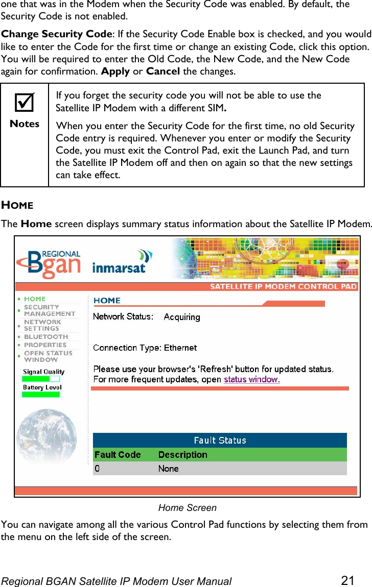  one that was in the Modem when the Security Code was enabled. By default, the Security Code is not enabled. Change Security Code: If the Security Code Enable box is checked, and you would like to enter the Code for the first time or change an existing Code, click this option. You will be required to enter the Old Code, the New Code, and the New Code again for confirmation. Apply or Cancel the changes. ; Notes If you forget the security code you will not be able to use the Satellite IP Modem with a different SIM. When you enter the Security Code for the first time, no old Security Code entry is required. Whenever you enter or modify the Security Code, you must exit the Control Pad, exit the Launch Pad, and turn the Satellite IP Modem off and then on again so that the new settings can take effect. HOME The Home screen displays summary status information about the Satellite IP Modem.  Home Screen You can navigate among all the various Control Pad functions by selecting them from the menu on the left side of the screen. Regional BGAN Satellite IP Modem User Manual 21 