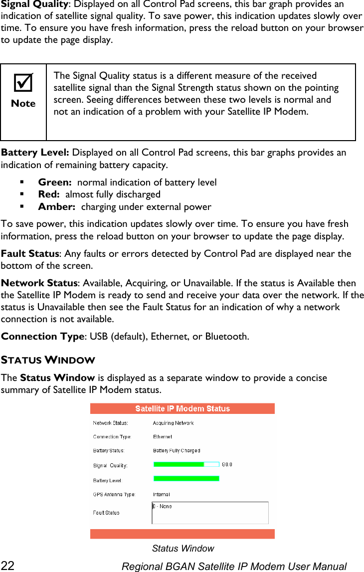  Signal Quality: Displayed on all Control Pad screens, this bar graph provides an indication of satellite signal quality. To save power, this indication updates slowly over time. To ensure you have fresh information, press the reload button on your browser to update the page display.   ; Note The Signal Quality status is a different measure of the received satellite signal than the Signal Strength status shown on the pointing screen. Seeing differences between these two levels is normal and not an indication of a problem with your Satellite IP Modem.  Battery Level: Displayed on all Control Pad screens, this bar graphs provides an indication of remaining battery capacity.   Green:  normal indication of battery level  Red:  almost fully discharged  Amber:  charging under external power To save power, this indication updates slowly over time. To ensure you have fresh information, press the reload button on your browser to update the page display. Fault Status: Any faults or errors detected by Control Pad are displayed near the bottom of the screen. Network Status: Available, Acquiring, or Unavailable. If the status is Available then the Satellite IP Modem is ready to send and receive your data over the network. If the status is Unavailable then see the Fault Status for an indication of why a network connection is not available. Connection Type: USB (default), Ethernet, or Bluetooth. STATUS WINDOW The Status Window is displayed as a separate window to provide a concise summary of Satellite IP Modem status.  Status Window 22  Regional BGAN Satellite IP Modem User Manual 
