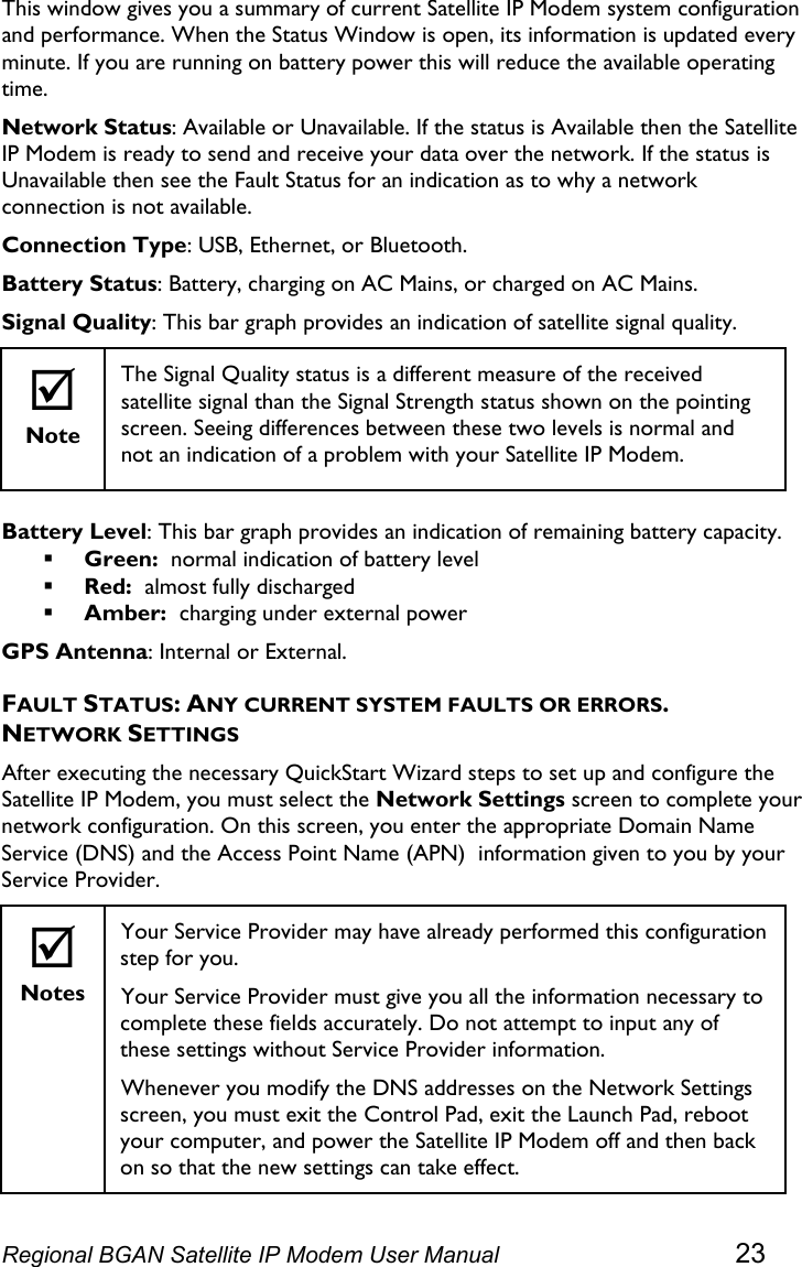  This window gives you a summary of current Satellite IP Modem system configuration and performance. When the Status Window is open, its information is updated every minute. If you are running on battery power this will reduce the available operating time. Network Status: Available or Unavailable. If the status is Available then the Satellite IP Modem is ready to send and receive your data over the network. If the status is Unavailable then see the Fault Status for an indication as to why a network connection is not available. Connection Type: USB, Ethernet, or Bluetooth. Battery Status: Battery, charging on AC Mains, or charged on AC Mains. Signal Quality: This bar graph provides an indication of satellite signal quality.  ; Note The Signal Quality status is a different measure of the received satellite signal than the Signal Strength status shown on the pointing screen. Seeing differences between these two levels is normal and not an indication of a problem with your Satellite IP Modem.  Battery Level: This bar graph provides an indication of remaining battery capacity.  Green:  normal indication of battery level  Red:  almost fully discharged  Amber:  charging under external power GPS Antenna: Internal or External. FAULT STATUS: ANY CURRENT SYSTEM FAULTS OR ERRORS. NETWORK SETTINGS After executing the necessary QuickStart Wizard steps to set up and configure the Satellite IP Modem, you must select the Network Settings screen to complete your network configuration. On this screen, you enter the appropriate Domain Name Service (DNS) and the Access Point Name (APN)  information given to you by your Service Provider.  ; Notes Your Service Provider may have already performed this configuration step for you.  Your Service Provider must give you all the information necessary to complete these fields accurately. Do not attempt to input any of these settings without Service Provider information. Whenever you modify the DNS addresses on the Network Settings screen, you must exit the Control Pad, exit the Launch Pad, reboot your computer, and power the Satellite IP Modem off and then back on so that the new settings can take effect. Regional BGAN Satellite IP Modem User Manual 23 