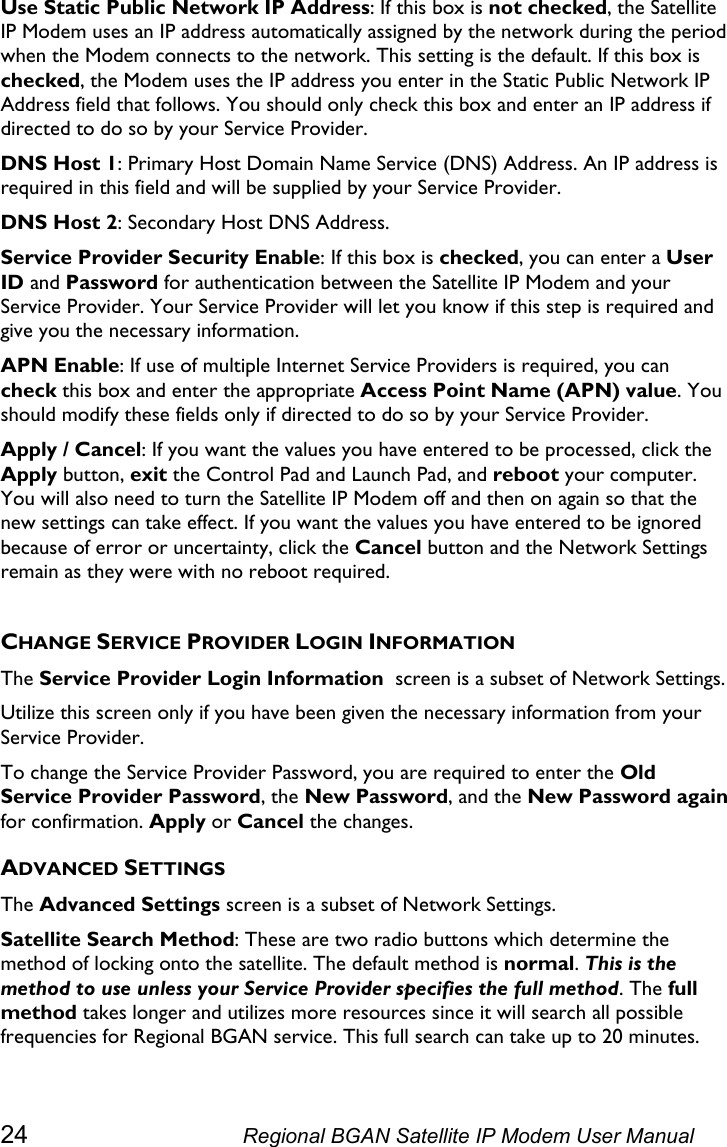  Use Static Public Network IP Address: If this box is not checked, the Satellite IP Modem uses an IP address automatically assigned by the network during the period when the Modem connects to the network. This setting is the default. If this box is checked, the Modem uses the IP address you enter in the Static Public Network IP Address field that follows. You should only check this box and enter an IP address if directed to do so by your Service Provider. DNS Host 1: Primary Host Domain Name Service (DNS) Address. An IP address is required in this field and will be supplied by your Service Provider. DNS Host 2: Secondary Host DNS Address. Service Provider Security Enable: If this box is checked, you can enter a User ID and Password for authentication between the Satellite IP Modem and your Service Provider. Your Service Provider will let you know if this step is required and give you the necessary information. APN Enable: If use of multiple Internet Service Providers is required, you can check this box and enter the appropriate Access Point Name (APN) value. You should modify these fields only if directed to do so by your Service Provider. Apply / Cancel: If you want the values you have entered to be processed, click the Apply button, exit the Control Pad and Launch Pad, and reboot your computer. You will also need to turn the Satellite IP Modem off and then on again so that the new settings can take effect. If you want the values you have entered to be ignored because of error or uncertainty, click the Cancel button and the Network Settings remain as they were with no reboot required.  CHANGE SERVICE PROVIDER LOGIN INFORMATION The Service Provider Login Information  screen is a subset of Network Settings.  Utilize this screen only if you have been given the necessary information from your Service Provider. To change the Service Provider Password, you are required to enter the Old Service Provider Password, the New Password, and the New Password again for confirmation. Apply or Cancel the changes. ADVANCED SETTINGS The Advanced Settings screen is a subset of Network Settings. Satellite Search Method: These are two radio buttons which determine the method of locking onto the satellite. The default method is normal. This is the method to use unless your Service Provider specifies the full method. The full method takes longer and utilizes more resources since it will search all possible frequencies for Regional BGAN service. This full search can take up to 20 minutes. 24  Regional BGAN Satellite IP Modem User Manual 