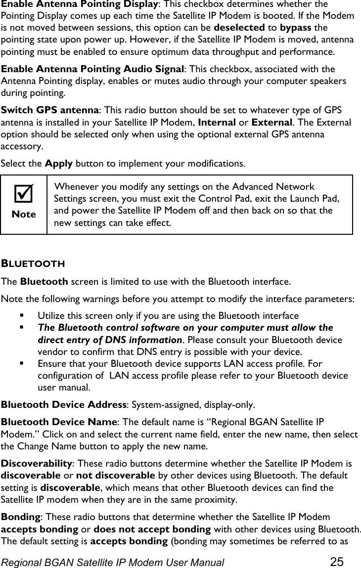  Enable Antenna Pointing Display: This checkbox determines whether the Pointing Display comes up each time the Satellite IP Modem is booted. If the Modem is not moved between sessions, this option can be deselected to bypass the pointing state upon power up. However, if the Satellite IP Modem is moved, antenna pointing must be enabled to ensure optimum data throughput and performance. Enable Antenna Pointing Audio Signal: This checkbox, associated with the Antenna Pointing display, enables or mutes audio through your computer speakers during pointing. Switch GPS antenna: This radio button should be set to whatever type of GPS antenna is installed in your Satellite IP Modem, Internal or External. The External option should be selected only when using the optional external GPS antenna accessory. Select the Apply button to implement your modifications. ; Note Whenever you modify any settings on the Advanced Network Settings screen, you must exit the Control Pad, exit the Launch Pad, and power the Satellite IP Modem off and then back on so that the new settings can take effect.  BLUETOOTH The Bluetooth screen is limited to use with the Bluetooth interface. Note the following warnings before you attempt to modify the interface parameters:   Utilize this screen only if you are using the Bluetooth interface  The Bluetooth control software on your computer must allow the direct entry of DNS information. Please consult your Bluetooth device vendor to confirm that DNS entry is possible with your device.  Ensure that your Bluetooth device supports LAN access profile. For configuration of  LAN access profile please refer to your Bluetooth device user manual. Bluetooth Device Address: System-assigned, display-only. Bluetooth Device Name: The default name is “Regional BGAN Satellite IP Modem.” Click on and select the current name field, enter the new name, then select the Change Name button to apply the new name. Discoverability: These radio buttons determine whether the Satellite IP Modem is discoverable or not discoverable by other devices using Bluetooth. The default setting is discoverable, which means that other Bluetooth devices can find the Satellite IP modem when they are in the same proximity. Bonding: These radio buttons that determine whether the Satellite IP Modem accepts bonding or does not accept bonding with other devices using Bluetooth. The default setting is accepts bonding (bonding may sometimes be referred to as Regional BGAN Satellite IP Modem User Manual 25 