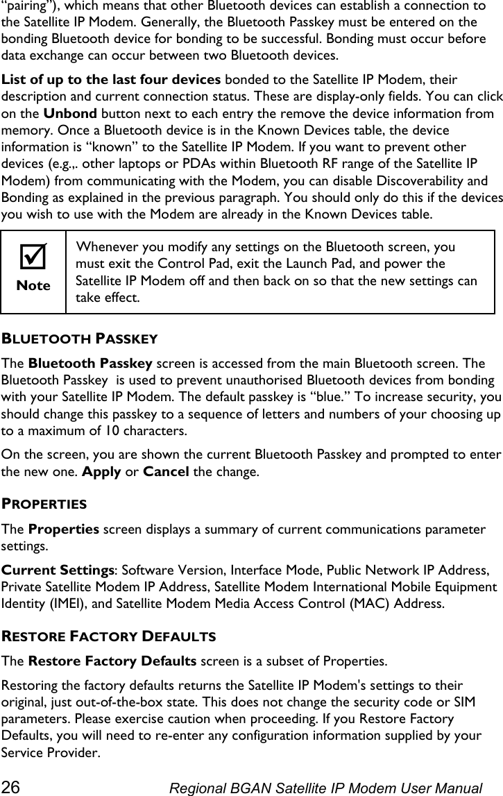  “pairing”), which means that other Bluetooth devices can establish a connection to the Satellite IP Modem. Generally, the Bluetooth Passkey must be entered on the bonding Bluetooth device for bonding to be successful. Bonding must occur before data exchange can occur between two Bluetooth devices. List of up to the last four devices bonded to the Satellite IP Modem, their description and current connection status. These are display-only fields. You can click on the Unbond button next to each entry the remove the device information from memory. Once a Bluetooth device is in the Known Devices table, the device information is “known” to the Satellite IP Modem. If you want to prevent other devices (e.g.,. other laptops or PDAs within Bluetooth RF range of the Satellite IP Modem) from communicating with the Modem, you can disable Discoverability and Bonding as explained in the previous paragraph. You should only do this if the devices you wish to use with the Modem are already in the Known Devices table. ; Note Whenever you modify any settings on the Bluetooth screen, you must exit the Control Pad, exit the Launch Pad, and power the Satellite IP Modem off and then back on so that the new settings can take effect. BLUETOOTH PASSKEY The Bluetooth Passkey screen is accessed from the main Bluetooth screen. The Bluetooth Passkey  is used to prevent unauthorised Bluetooth devices from bonding with your Satellite IP Modem. The default passkey is “blue.” To increase security, you should change this passkey to a sequence of letters and numbers of your choosing up to a maximum of 10 characters. On the screen, you are shown the current Bluetooth Passkey and prompted to enter the new one. Apply or Cancel the change. PROPERTIES The Properties screen displays a summary of current communications parameter settings. Current Settings: Software Version, Interface Mode, Public Network IP Address, Private Satellite Modem IP Address, Satellite Modem International Mobile Equipment Identity (IMEI), and Satellite Modem Media Access Control (MAC) Address. RESTORE FACTORY DEFAULTS The Restore Factory Defaults screen is a subset of Properties. Restoring the factory defaults returns the Satellite IP Modem&apos;s settings to their original, just out-of-the-box state. This does not change the security code or SIM parameters. Please exercise caution when proceeding. If you Restore Factory Defaults, you will need to re-enter any configuration information supplied by your Service Provider. 26  Regional BGAN Satellite IP Modem User Manual 